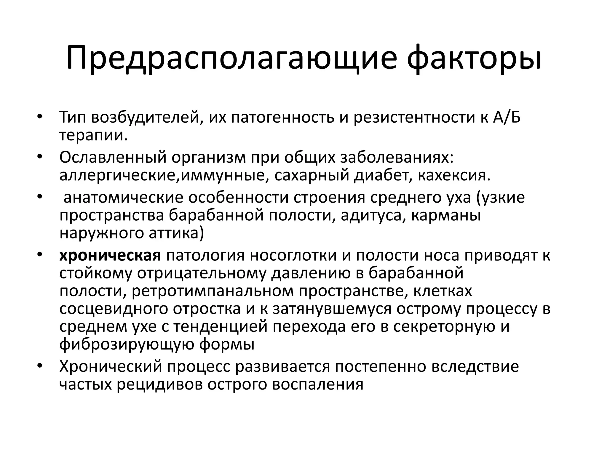 Предрасполагающие факторы
• Тип возбудителей, их патогенность и резистентности к А/Б
терапии.
• Ославленный организм при общих заболеваниях:
аллергические,иммунные, сахарный диабет, кахексия.
• анатомические особенности строения среднего уха (узкие
пространства барабанной полости, адитуса, карманы
наружного аттика)
• хроническая патология носоглотки и полости носа приводят к
стойкому отрицательному давлению в барабанной
полости, ретротимпанальном пространстве, клетках
сосцевидного отростка и к затянувшемуся острому процессу в
среднем ухе с тенденцией перехода его в секреторную и
фиброзирующую формы
• Хронический процесс развивается постепенно вследствие
частых рецидивов острого воспаления
 