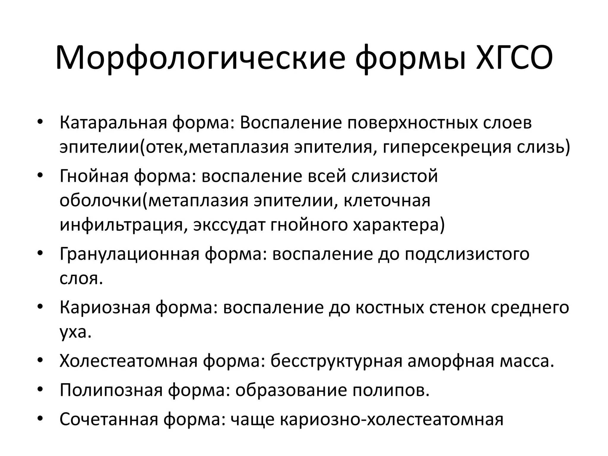 Морфологические формы ХГСО
• Катаральная форма: Воспаление поверхностных слоев
эпителии(отек,метаплазия эпителия, гиперсекреция слизь)
• Гнойная форма: воспаление всей слизистой
оболочки(метаплазия эпителии, клеточная
инфильтрация, экссудат гнойного характера)
• Гранулационная форма: воспаление до подслизистого
слоя.
• Кариозная форма: воспаление до костных стенок среднего
уха.
• Холестеатомная форма: бесструктурная аморфная масса.
• Полипозная форма: образование полипов.
• Сочетанная форма: чаще кариозно-холестеатомная
 