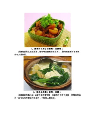 7、蘿蔔炖牛腩（胡蘿蔔＋白蘿蔔）
　　胡蘿蔔含有抗壞血酸酶，會破壞白蘿蔔的維生素 C，使兩種蘿蔔的營養價
值都大爲降低。
8、菠菜豆腐羹（菠菜＋豆腐）
　　豆腐裏含有氯化鎂、硫酸鈣這兩種物質，而菠菜中則含有草酸，兩種食物遇
到一起可生成草酸鎂和草酸鈣，不能被人體吸收。
 