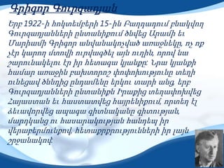 Գրիգոր Գուրզադյան
Երբ 1922-ի հոկտեմբերի 15-ին Բաղդադում բնակվող
Գուրզադյանների ընտանիքում ծնվեց Արամի եւ
Մարիամի Գրիգոր անվանակոչված առաջնեկը, ոչ ոք
չէր կարող մտովի ուրվագծել այն ուղին, որով նա
շարունակելու էր իր հետագա կյանքը: Նրա կյանքի
համար առաջին բախտորոշ փոփոխությունը տեղի
ունեցավ ծննդից ընդամենը երկու տարի անց, երբ
Գուրզադյանների ընտանիքն Իրաքից տեղափոխվեց
Հայաստան եւ հաստատվեց հայրենիքում, որտեղ էլ
ձեւավորվեց ապագա գիտնականը գիտության,
մարդկանց ու հասարակության հանդեպ իր
վերաբերմունքով, հետաքրքրությունների իր լայն
շրջանակով:
 