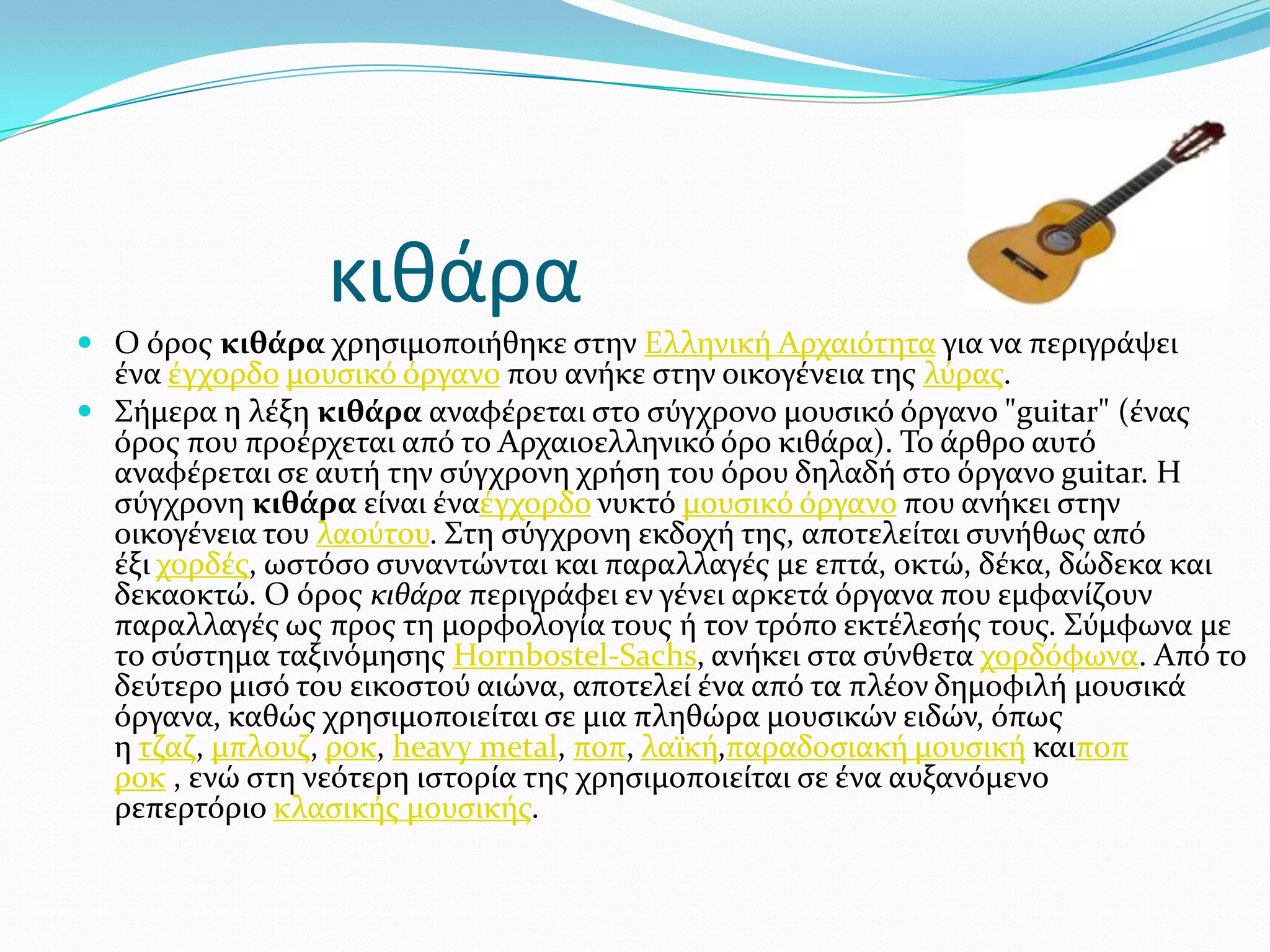 κιθάρα
 Ο όροσ κιθάρα χρηςιμοποιόθηκε ςτην Ελληνικό Αρχαιότητα για να περιγρϊψει
ϋνα ϋγχορδο μουςικό όργανο που ανόκε ςτην οικογϋνεια τησ λύρασ.
 ΢όμερα η λϋξη κιθάρα αναφϋρεται ςτο ςύγχρονο μουςικό όργανο "guitar" (ϋνασ
όροσ που προϋρχεται από το Αρχαιοελληνικό όρο κιθϊρα). Σο ϊρθρο αυτό
αναφϋρεται ςε αυτό την ςύγχρονη χρόςη του όρου δηλαδό ςτο όργανο guitar. Η
ςύγχρονη κιθάρα εύναι ϋναϋγχορδο νυκτό μουςικό όργανο που ανόκει ςτην
οικογϋνεια του λαούτου. ΢τη ςύγχρονη εκδοχό τησ, αποτελεύται ςυνόθωσ από
ϋξι χορδϋσ, ωςτόςο ςυναντώνται και παραλλαγϋσ με επτϊ, οκτώ, δϋκα, δώδεκα και
δεκαοκτώ. Ο όροσ κιθάρα περιγρϊφει εν γϋνει αρκετϊ όργανα που εμφανύζουν
παραλλαγϋσ ωσ προσ τη μορφολογύα τουσ ό τον τρόπο εκτϋλεςόσ τουσ. ΢ύμφωνα με
το ςύςτημα ταξινόμηςησ Hornbostel-Sachs, ανόκει ςτα ςύνθετα χορδόφωνα. Από το
δεύτερο μιςό του εικοςτού αιώνα, αποτελεύ ϋνα από τα πλϋον δημοφιλό μουςικϊ
όργανα, καθώσ χρηςιμοποιεύται ςε μια πληθώρα μουςικών ειδών, όπωσ
η τζαζ, μπλουζ, ροκ, heavy metal, ποπ, λαώκό,παραδοςιακό μουςικό καιποπ
ροκ , ενώ ςτη νεότερη ιςτορύα τησ χρηςιμοποιεύται ςε ϋνα αυξανόμενο
ρεπερτόριο κλαςικόσ μουςικόσ.
 