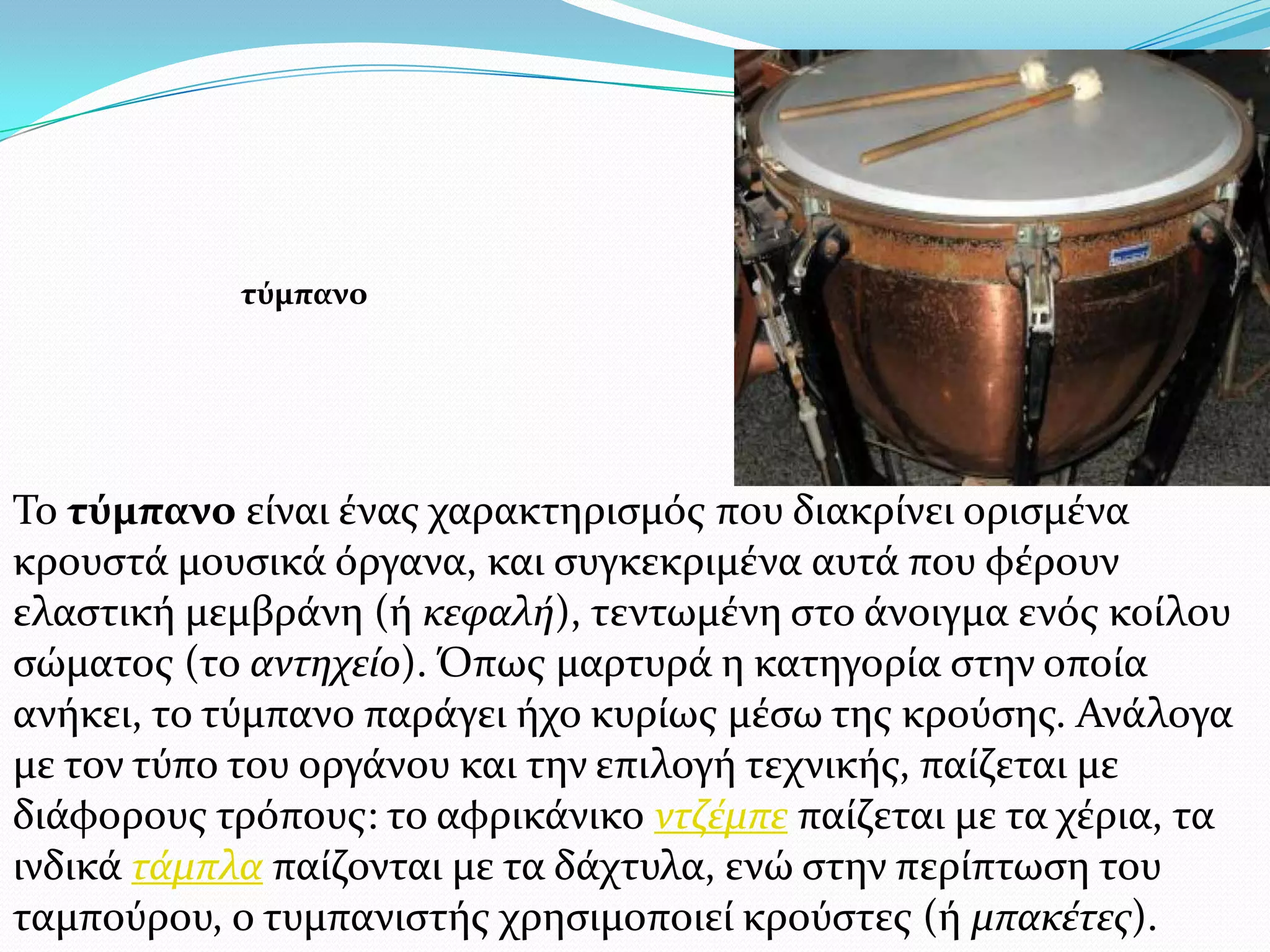 Σο τύμπανο εύναι ϋνασ χαρακτηριςμόσ που διακρύνει οριςμϋνα
κρουςτϊ μουςικϊ όργανα, και ςυγκεκριμϋνα αυτϊ που φϋρουν
ελαςτικό μεμβρϊνη (ό κεφαλή), τεντωμϋνη ςτο ϊνοιγμα ενόσ κούλου
ςώματοσ (το αντηχείο). Όπωσ μαρτυρϊ η κατηγορύα ςτην οπούα
ανόκει, το τύμπανο παρϊγει όχο κυρύωσ μϋςω τησ κρούςησ. Ανϊλογα
με τον τύπο του οργϊνου και την επιλογό τεχνικόσ, παύζεται με
διϊφορουσ τρόπουσ: το αφρικϊνικο ντζέμπε παύζεται με τα χϋρια, τα
ινδικϊ τάμπλα παύζονται με τα δϊχτυλα, ενώ ςτην περύπτωςη του
ταμπούρου, ο τυμπανιςτόσ χρηςιμοποιεύ κρούςτεσ (ό μπακέτεσ).
τύμπανο
 