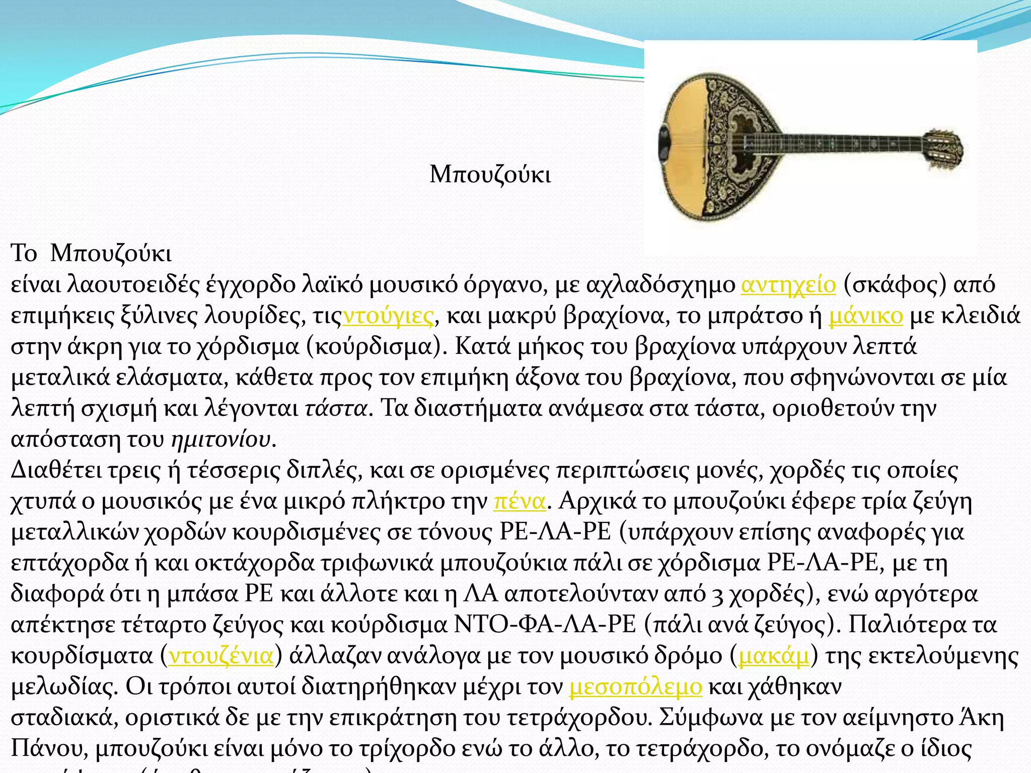 Σο Μπουζούκι
εύναι λαουτοειδϋσ ϋγχορδο λαώκό μουςικό όργανο, με αχλαδόςχημο αντηχεύο (ςκϊφοσ) από
επιμόκεισ ξύλινεσ λουρύδεσ, τισντούγιεσ, και μακρύ βραχύονα, το μπρϊτςο ό μϊνικο με κλειδιϊ
ςτην ϊκρη για το χόρδιςμα (κούρδιςμα). Κατϊ μόκοσ του βραχύονα υπϊρχουν λεπτϊ
μεταλικϊ ελϊςματα, κϊθετα προσ τον επιμόκη ϊξονα του βραχύονα, που ςφηνώνονται ςε μύα
λεπτό ςχιςμό και λϋγονται τάςτα. Σα διαςτόματα ανϊμεςα ςτα τϊςτα, οριοθετούν την
απόςταςη του ημιτονίου.
Διαθϋτει τρεισ ό τϋςςερισ διπλϋσ, και ςε οριςμϋνεσ περιπτώςεισ μονϋσ, χορδϋσ τισ οπούεσ
χτυπϊ ο μουςικόσ με ϋνα μικρό πλόκτρο την πϋνα. Αρχικϊ το μπουζούκι ϋφερε τρύα ζεύγη
μεταλλικών χορδών κουρδιςμϋνεσ ςε τόνουσ ΡΕ-ΛΑ-ΡΕ (υπϊρχουν επύςησ αναφορϋσ για
επτϊχορδα ό και οκτϊχορδα τριφωνικϊ μπουζούκια πϊλι ςε χόρδιςμα ΡΕ-ΛΑ-ΡΕ, με τη
διαφορϊ ότι η μπϊςα ΡΕ και ϊλλοτε και η ΛΑ αποτελούνταν από 3 χορδϋσ), ενώ αργότερα
απϋκτηςε τϋταρτο ζεύγοσ και κούρδιςμα ΝΣΟ-ΥΑ-ΛΑ-ΡΕ (πϊλι ανϊ ζεύγοσ). Παλιότερα τα
κουρδύςματα (ντουζϋνια) ϊλλαζαν ανϊλογα με τον μουςικό δρόμο (μακϊμ) τησ εκτελούμενησ
μελωδύασ. Οι τρόποι αυτού διατηρόθηκαν μϋχρι τον μεςοπόλεμο και χϊθηκαν
ςταδιακϊ, οριςτικϊ δε με την επικρϊτηςη του τετρϊχορδου. ΢ύμφωνα με τον αεύμνηςτο Άκη
Πϊνου, μπουζούκι εύναι μόνο το τρύχορδο ενώ το ϊλλο, το τετρϊχορδο, το ονόμαζε ο ύδιοσ
Μπουζούκι
 