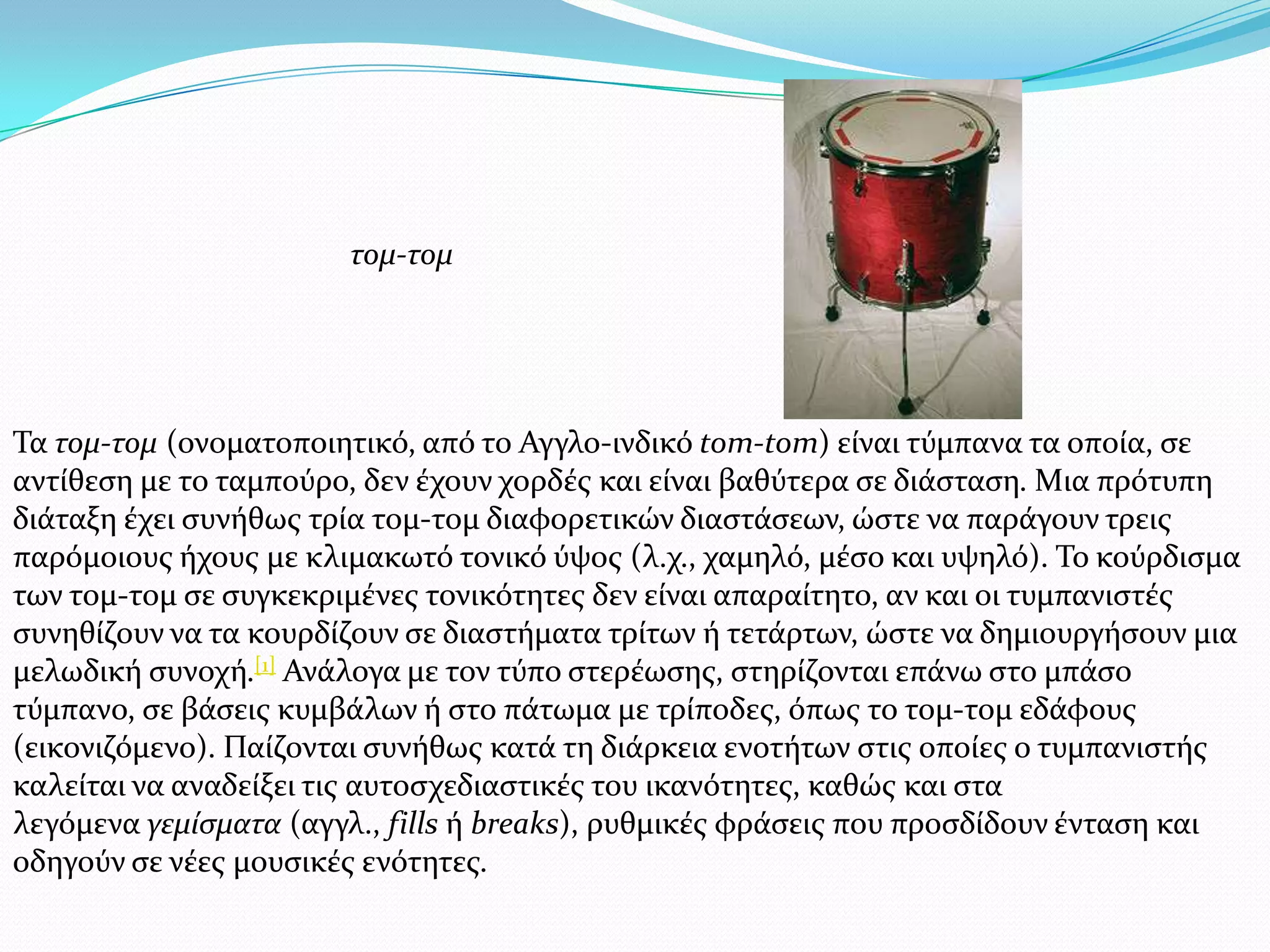 Σα τομ-τομ (ονοματοποιητικό, από το Αγγλο-ινδικό tom-tom) εύναι τύμπανα τα οπούα, ςε
αντύθεςη με το ταμπούρο, δεν ϋχουν χορδϋσ και εύναι βαθύτερα ςε διϊςταςη. Μια πρότυπη
διϊταξη ϋχει ςυνόθωσ τρύα τομ-τομ διαφορετικών διαςτϊςεων, ώςτε να παρϊγουν τρεισ
παρόμοιουσ όχουσ με κλιμακωτό τονικό ύψοσ (λ.χ., χαμηλό, μϋςο και υψηλό). Σο κούρδιςμα
των τομ-τομ ςε ςυγκεκριμϋνεσ τονικότητεσ δεν εύναι απαραύτητο, αν και οι τυμπανιςτϋσ
ςυνηθύζουν να τα κουρδύζουν ςε διαςτόματα τρύτων ό τετϊρτων, ώςτε να δημιουργόςουν μια
μελωδικό ςυνοχό.[1] Ανϊλογα με τον τύπο ςτερϋωςησ, ςτηρύζονται επϊνω ςτο μπϊςο
τύμπανο, ςε βϊςεισ κυμβϊλων ό ςτο πϊτωμα με τρύποδεσ, όπωσ το τομ-τομ εδϊφουσ
(εικονιζόμενο). Παύζονται ςυνόθωσ κατϊ τη διϊρκεια ενοτότων ςτισ οπούεσ ο τυμπανιςτόσ
καλεύται να αναδεύξει τισ αυτοςχεδιαςτικϋσ του ικανότητεσ, καθώσ και ςτα
λεγόμενα γεμίςματα (αγγλ., fills ό breaks), ρυθμικϋσ φρϊςεισ που προςδύδουν ϋνταςη και
οδηγούν ςε νϋεσ μουςικϋσ ενότητεσ.
τομ-τομ
 