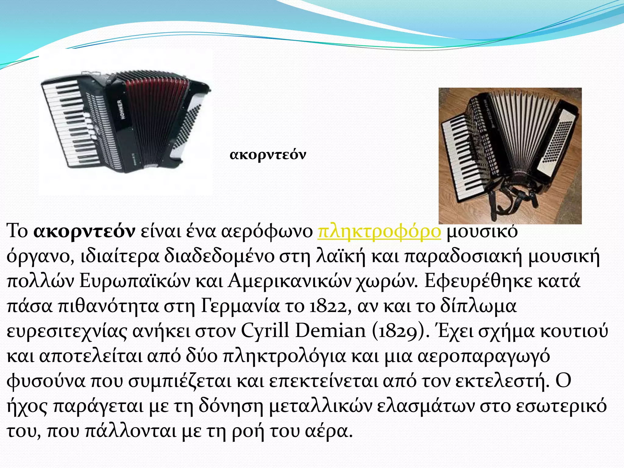 Σο ακορντεόν εύναι ϋνα αερόφωνο πληκτροφόρο μουςικό
όργανο, ιδιαύτερα διαδεδομϋνο ςτη λαώκό και παραδοςιακό μουςικό
πολλών Ευρωπαώκών και Αμερικανικών χωρών. Εφευρϋθηκε κατϊ
πϊςα πιθανότητα ςτη Γερμανύα το 1822, αν και το δύπλωμα
ευρεςιτεχνύασ ανόκει ςτον Cyrill Demian (1829). Έχει ςχόμα κουτιού
και αποτελεύται από δύο πληκτρολόγια και μια αεροπαραγωγό
φυςούνα που ςυμπιϋζεται και επεκτεύνεται από τον εκτελεςτό. Ο
όχοσ παρϊγεται με τη δόνηςη μεταλλικών ελαςμϊτων ςτο εςωτερικό
του, που πϊλλονται με τη ροό του αϋρα.
ακορντεόν
 