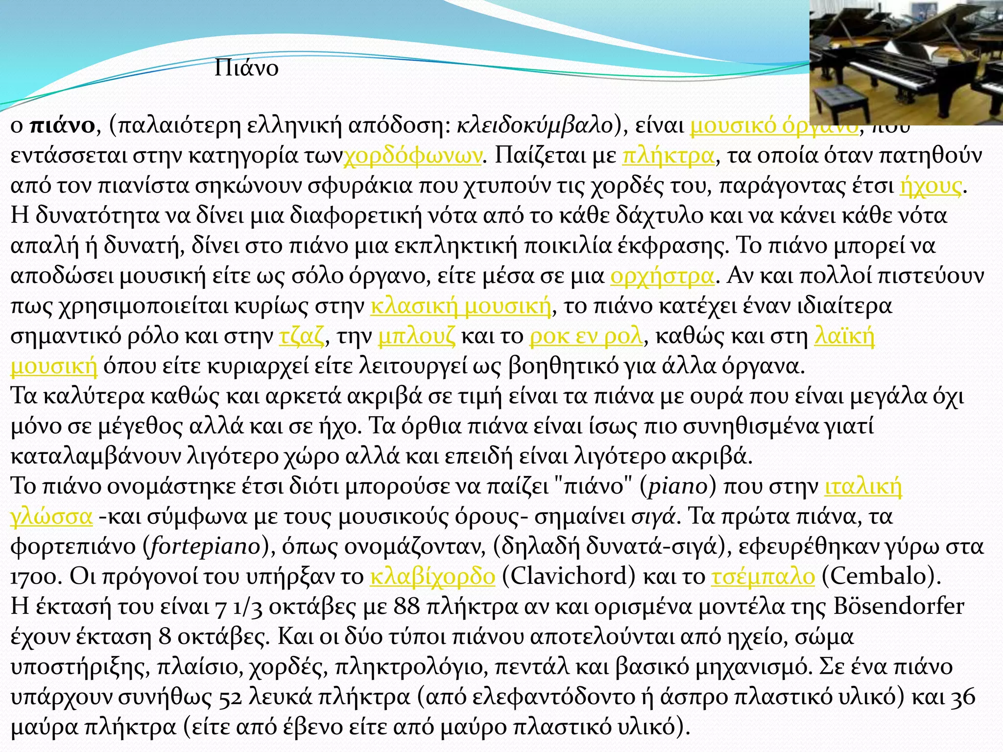 ο πιάνο, (παλαιότερη ελληνικό απόδοςη: κλειδοκύμβαλο), εύναι μουςικό όργανο, που
εντϊςςεται ςτην κατηγορύα τωνχορδόφωνων. Παύζεται με πλόκτρα, τα οπούα όταν πατηθούν
από τον πιανύςτα ςηκώνουν ςφυρϊκια που χτυπούν τισ χορδϋσ του, παρϊγοντασ ϋτςι όχουσ.
Η δυνατότητα να δύνει μια διαφορετικό νότα από το κϊθε δϊχτυλο και να κϊνει κϊθε νότα
απαλό ό δυνατό, δύνει ςτο πιϊνο μια εκπληκτικό ποικιλύα ϋκφραςησ. Σο πιϊνο μπορεύ να
αποδώςει μουςικό εύτε ωσ ςόλο όργανο, εύτε μϋςα ςε μια ορχόςτρα. Αν και πολλού πιςτεύουν
πωσ χρηςιμοποιεύται κυρύωσ ςτην κλαςικό μουςικό, το πιϊνο κατϋχει ϋναν ιδιαύτερα
ςημαντικό ρόλο και ςτην τζαζ, την μπλουζ και το ροκ εν ρολ, καθώσ και ςτη λαώκό
μουςικό όπου εύτε κυριαρχεύ εύτε λειτουργεύ ωσ βοηθητικό για ϊλλα όργανα.
Σα καλύτερα καθώσ και αρκετϊ ακριβϊ ςε τιμό εύναι τα πιϊνα με ουρϊ που εύναι μεγϊλα όχι
μόνο ςε μϋγεθοσ αλλϊ και ςε όχο. Σα όρθια πιϊνα εύναι ύςωσ πιο ςυνηθιςμϋνα γιατύ
καταλαμβϊνουν λιγότερο χώρο αλλϊ και επειδό εύναι λιγότερο ακριβϊ.
Σο πιϊνο ονομϊςτηκε ϋτςι διότι μπορούςε να παύζει "πιϊνο" (piano) που ςτην ιταλικό
γλώςςα -και ςύμφωνα με τουσ μουςικούσ όρουσ- ςημαύνει ςιγά. Σα πρώτα πιϊνα, τα
φορτεπιϊνο (fortepiano), όπωσ ονομϊζονταν, (δηλαδό δυνατϊ-ςιγϊ), εφευρϋθηκαν γύρω ςτα
1700. Οι πρόγονού του υπόρξαν το κλαβύχορδο (Clavichord) και το τςϋμπαλο (Cembalo).
Η ϋκταςό του εύναι 7 1/3 οκτϊβεσ με 88 πλόκτρα αν και οριςμϋνα μοντϋλα τησ Bösendorfer
ϋχουν ϋκταςη 8 οκτϊβεσ. Και οι δύο τύποι πιϊνου αποτελούνται από ηχεύο, ςώμα
υποςτόριξησ, πλαύςιο, χορδϋσ, πληκτρολόγιο, πεντϊλ και βαςικό μηχανιςμό. ΢ε ϋνα πιϊνο
υπϊρχουν ςυνόθωσ 52 λευκϊ πλόκτρα (από ελεφαντόδοντο ό ϊςπρο πλαςτικό υλικό) και 36
μαύρα πλόκτρα (εύτε από ϋβενο εύτε από μαύρο πλαςτικό υλικό).
Πιϊνο
 