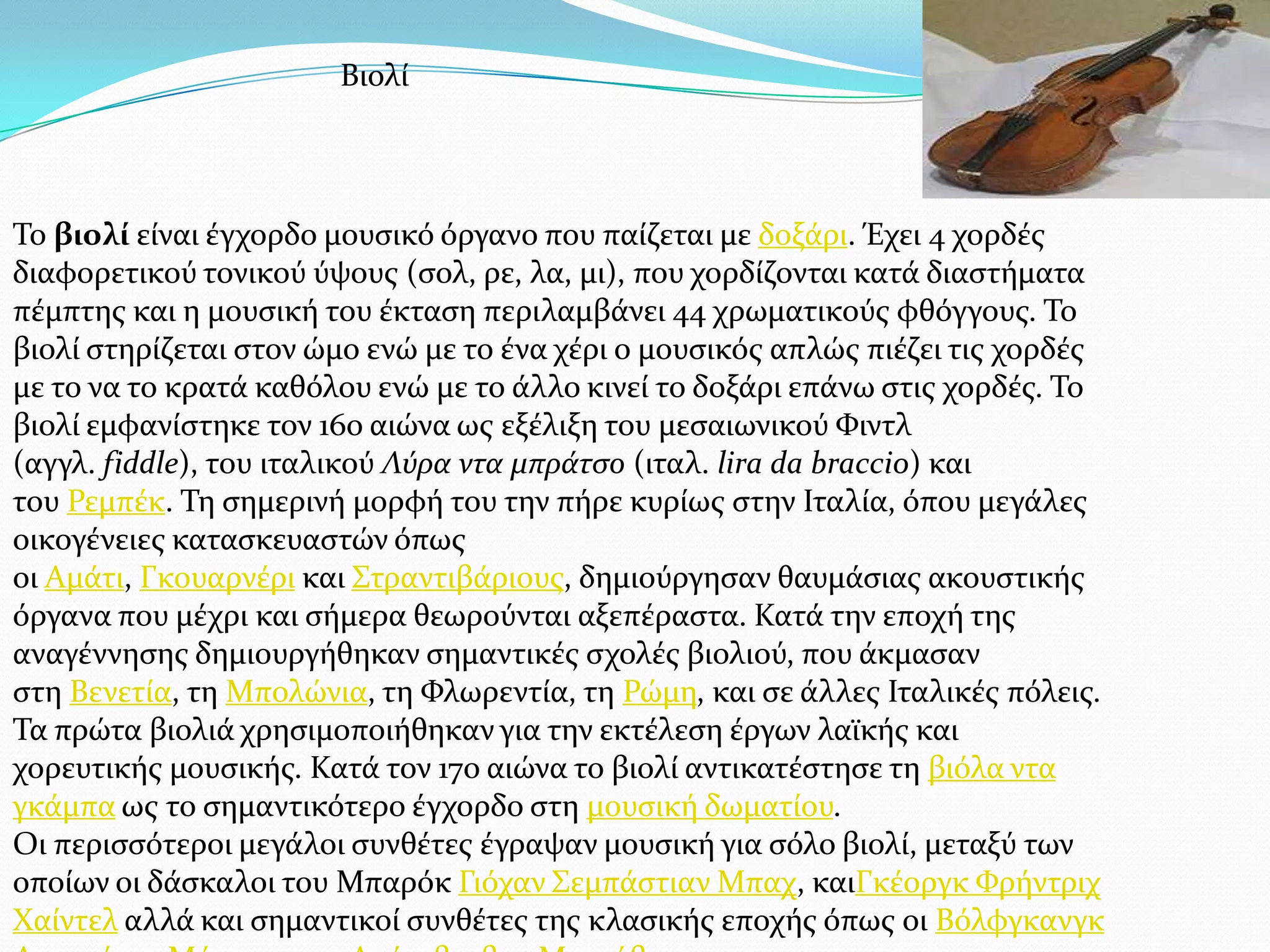 Σο βιoλί εύναι ϋγχορδο μουςικό όργανο που παύζεται με δοξϊρι. Έχει 4 χορδϋσ
διαφορετικού τονικού ύψουσ (ςολ, ρε, λα, μι), που χορδύζονται κατϊ διαςτόματα
πϋμπτησ και η μουςικό του ϋκταςη περιλαμβϊνει 44 χρωματικούσ φθόγγουσ. Σο
βιολύ ςτηρύζεται ςτον ώμο ενώ με το ϋνα χϋρι ο μουςικόσ απλώσ πιϋζει τισ χορδϋσ
με το να το κρατϊ καθόλου ενώ με το ϊλλο κινεύ το δοξϊρι επϊνω ςτισ χορδϋσ. Σο
βιολύ εμφανύςτηκε τον 16ο αιώνα ωσ εξϋλιξη του μεςαιωνικού Υιντλ
(αγγλ. fiddle), του ιταλικού Λύρα ντα μπράτςο (ιταλ. lira da braccio) και
του Ρεμπϋκ. Ση ςημερινό μορφό του την πόρε κυρύωσ ςτην Ιταλύα, όπου μεγϊλεσ
οικογϋνειεσ καταςκευαςτών όπωσ
οι Αμϊτι, Γκουαρνϋρι και ΢τραντιβϊριουσ, δημιούργηςαν θαυμϊςιασ ακουςτικόσ
όργανα που μϋχρι και ςόμερα θεωρούνται αξεπϋραςτα. Κατϊ την εποχό τησ
αναγϋννηςησ δημιουργόθηκαν ςημαντικϋσ ςχολϋσ βιολιού, που ϊκμαςαν
ςτη Βενετύα, τη Μπολώνια, τη Υλωρεντύα, τη Ρώμη, και ςε ϊλλεσ Ιταλικϋσ πόλεισ.
Σα πρώτα βιολιϊ χρηςιμοποιόθηκαν για την εκτϋλεςη ϋργων λαώκόσ και
χορευτικόσ μουςικόσ. Κατϊ τον 17ο αιώνα το βιολύ αντικατϋςτηςε τη βιόλα ντα
γκϊμπα ωσ το ςημαντικότερο ϋγχορδο ςτη μουςικό δωματύου.
Οι περιςςότεροι μεγϊλοι ςυνθϋτεσ ϋγραψαν μουςικό για ςόλο βιολύ, μεταξύ των
οπούων οι δϊςκαλοι του Μπαρόκ Γιόχαν ΢εμπϊςτιαν Μπαχ, καιΓκϋοργκ Υρόντριχ
Φαύντελ αλλϊ και ςημαντικού ςυνθϋτεσ τησ κλαςικόσ εποχόσ όπωσ οι Βόλφγκανγκ
Βιολύ
 