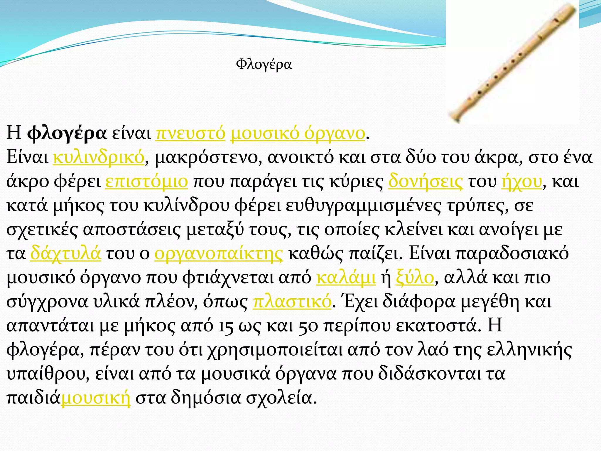 Η φλογέρα εύναι πνευςτό μουςικό όργανο.
Εύναι κυλινδρικό, μακρόςτενο, ανοικτό και ςτα δύο του ϊκρα, ςτο ϋνα
ϊκρο φϋρει επιςτόμιο που παρϊγει τισ κύριεσ δονόςεισ του όχου, και
κατϊ μόκοσ του κυλύνδρου φϋρει ευθυγραμμιςμϋνεσ τρύπεσ, ςε
ςχετικϋσ αποςτϊςεισ μεταξύ τουσ, τισ οπούεσ κλεύνει και ανούγει με
τα δϊχτυλϊ του ο οργανοπαύκτησ καθώσ παύζει. Εύναι παραδοςιακό
μουςικό όργανο που φτιϊχνεται από καλϊμι ό ξύλο, αλλϊ και πιο
ςύγχρονα υλικϊ πλϋον, όπωσ πλαςτικό. Έχει διϊφορα μεγϋθη και
απαντϊται με μόκοσ από 15 ωσ και 50 περύπου εκατοςτϊ. Η
φλογϋρα, πϋραν του ότι χρηςιμοποιεύται από τον λαό τησ ελληνικόσ
υπαύθρου, εύναι από τα μουςικϊ όργανα που διδϊςκονται τα
παιδιϊμουςικό ςτα δημόςια ςχολεύα.
Υλογϋρα
 