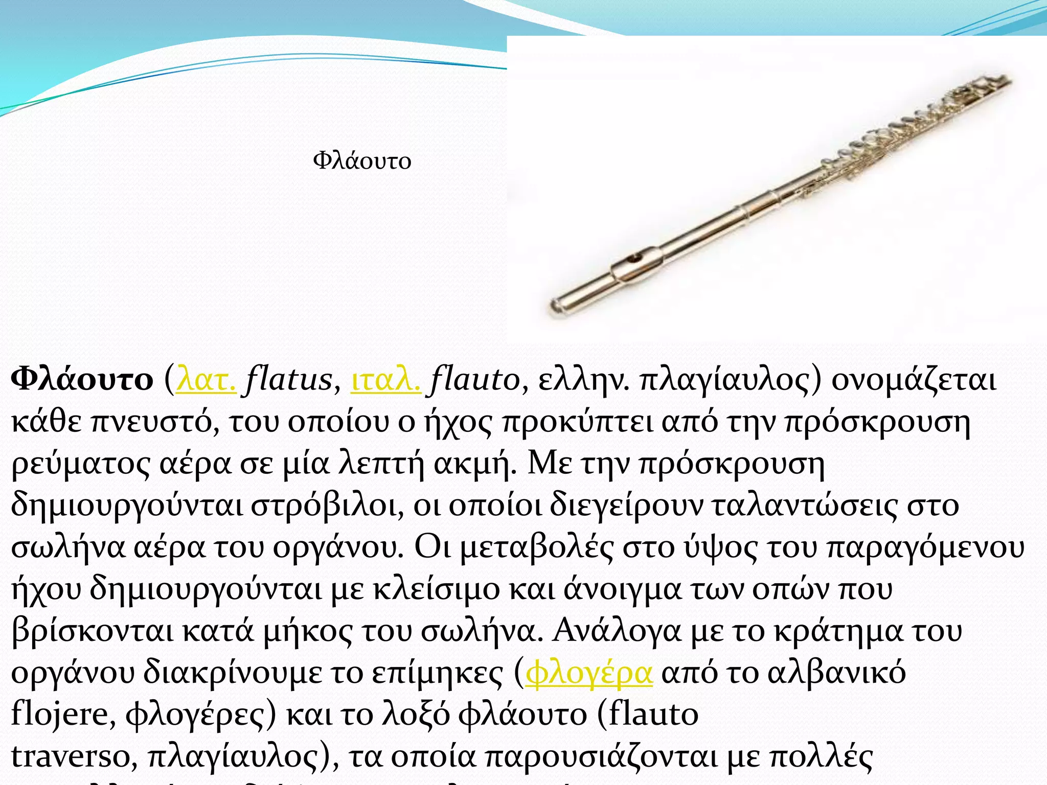 Φλάουτο (λατ. flatus, ιταλ. flauto, ελλην. πλαγύαυλοσ) ονομϊζεται
κϊθε πνευςτό, του οπούου ο όχοσ προκύπτει από την πρόςκρουςη
ρεύματοσ αϋρα ςε μύα λεπτό ακμό. Με την πρόςκρουςη
δημιουργούνται ςτρόβιλοι, οι οπούοι διεγεύρουν ταλαντώςεισ ςτο
ςωλόνα αϋρα του οργϊνου. Οι μεταβολϋσ ςτο ύψοσ του παραγόμενου
όχου δημιουργούνται με κλεύςιμο και ϊνοιγμα των οπών που
βρύςκονται κατϊ μόκοσ του ςωλόνα. Ανϊλογα με το κρϊτημα του
οργϊνου διακρύνουμε το επύμηκεσ (φλογϋρα από το αλβανικό
flojere, φλογϋρεσ) και το λοξό φλϊουτο (flauto
traverso, πλαγύαυλοσ), τα οπούα παρουςιϊζονται με πολλϋσ
Υλϊουτο
 