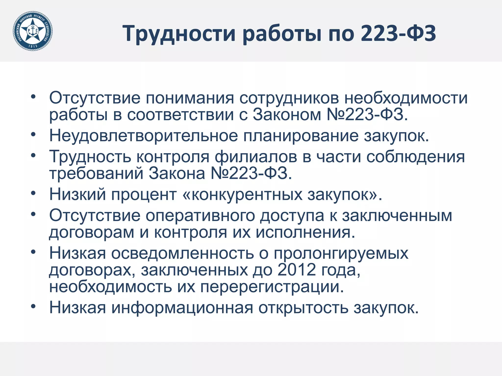 Трудности работы по 223-ФЗ
• Отсутствие понимания сотрудников необходимости
работы в соответствии с Законом №223-ФЗ.
• Неудовлетворительное планирование закупок.
• Трудность контроля филиалов в части соблюдения
требований Закона №223-ФЗ.
• Низкий процент «конкурентных закупок».
• Отсутствие оперативного доступа к заключенным
договорам и контроля их исполнения.
• Низкая осведомленность о пролонгируемых
договорах, заключенных до 2012 года,
необходимость их перерегистрации.
• Низкая информационная открытость закупок.
 