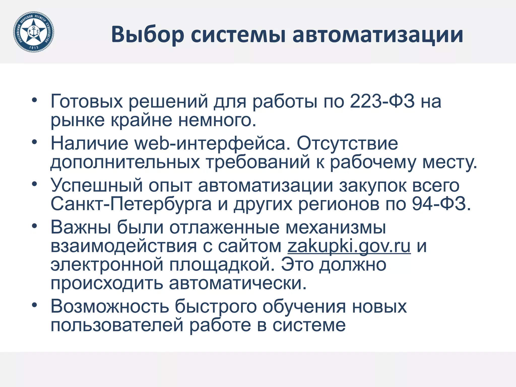 Выбор системы автоматизации
• Готовых решений для работы по 223-ФЗ на
рынке крайне немного.
• Наличие web-интерфейса. Отсутствие
дополнительных требований к рабочему месту.
• Успешный опыт автоматизации закупок всего
Санкт-Петербурга и других регионов по 94-ФЗ.
• Важны были отлаженные механизмы
взаимодействия с сайтом zakupki.gov.ru и
электронной площадкой. Это должно
происходить автоматически.
• Возможность быстрого обучения новых
пользователей работе в системе
 