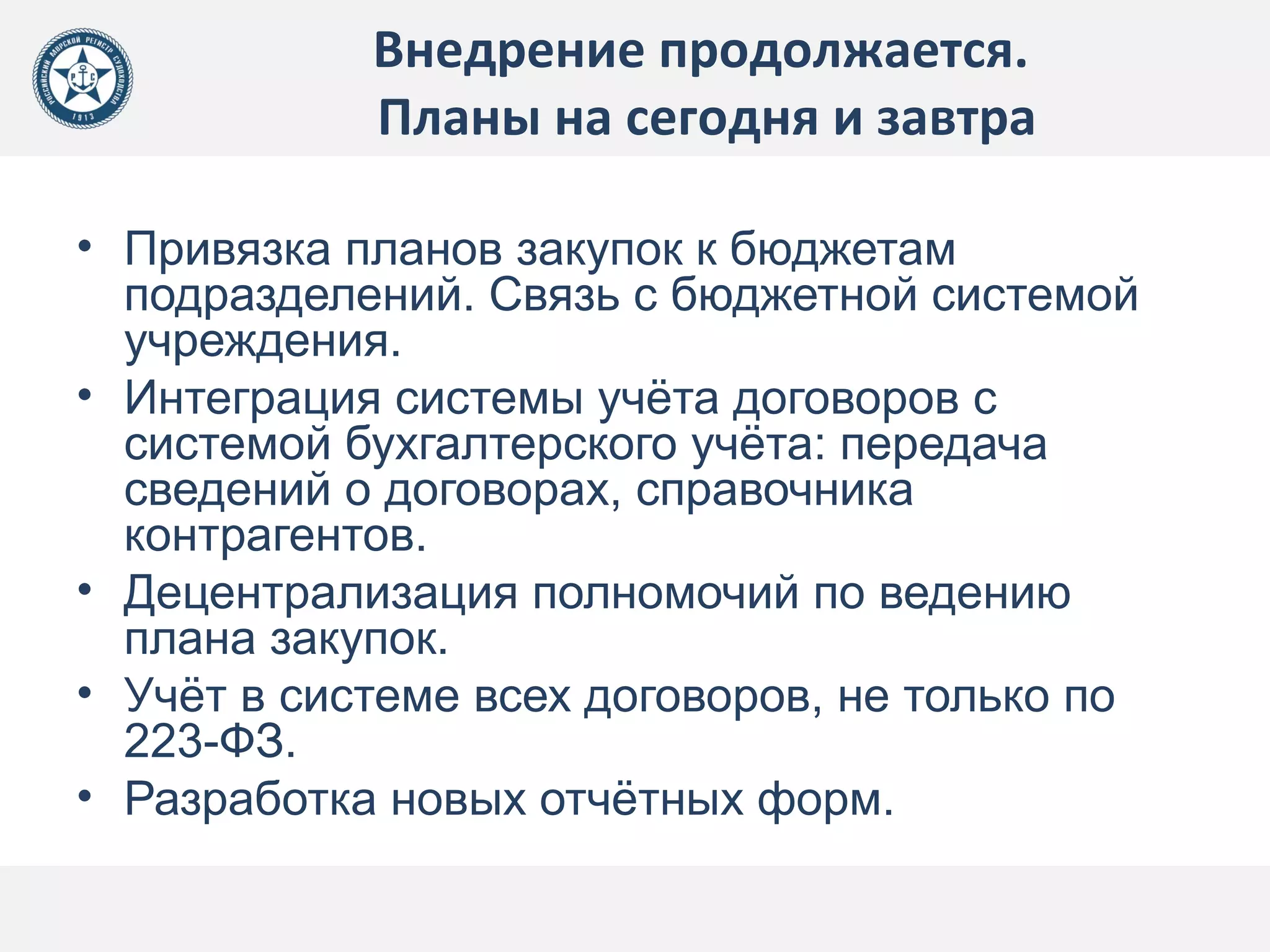 Внедрение продолжается.
Планы на сегодня и завтра
• Привязка планов закупок к бюджетам
подразделений. Связь с бюджетной системой
учреждения.
• Интеграция системы учёта договоров с
системой бухгалтерского учёта: передача
сведений о договорах, справочника
контрагентов.
• Децентрализация полномочий по ведению
плана закупок.
• Учёт в системе всех договоров, не только по
223-ФЗ.
• Разработка новых отчётных форм.
 