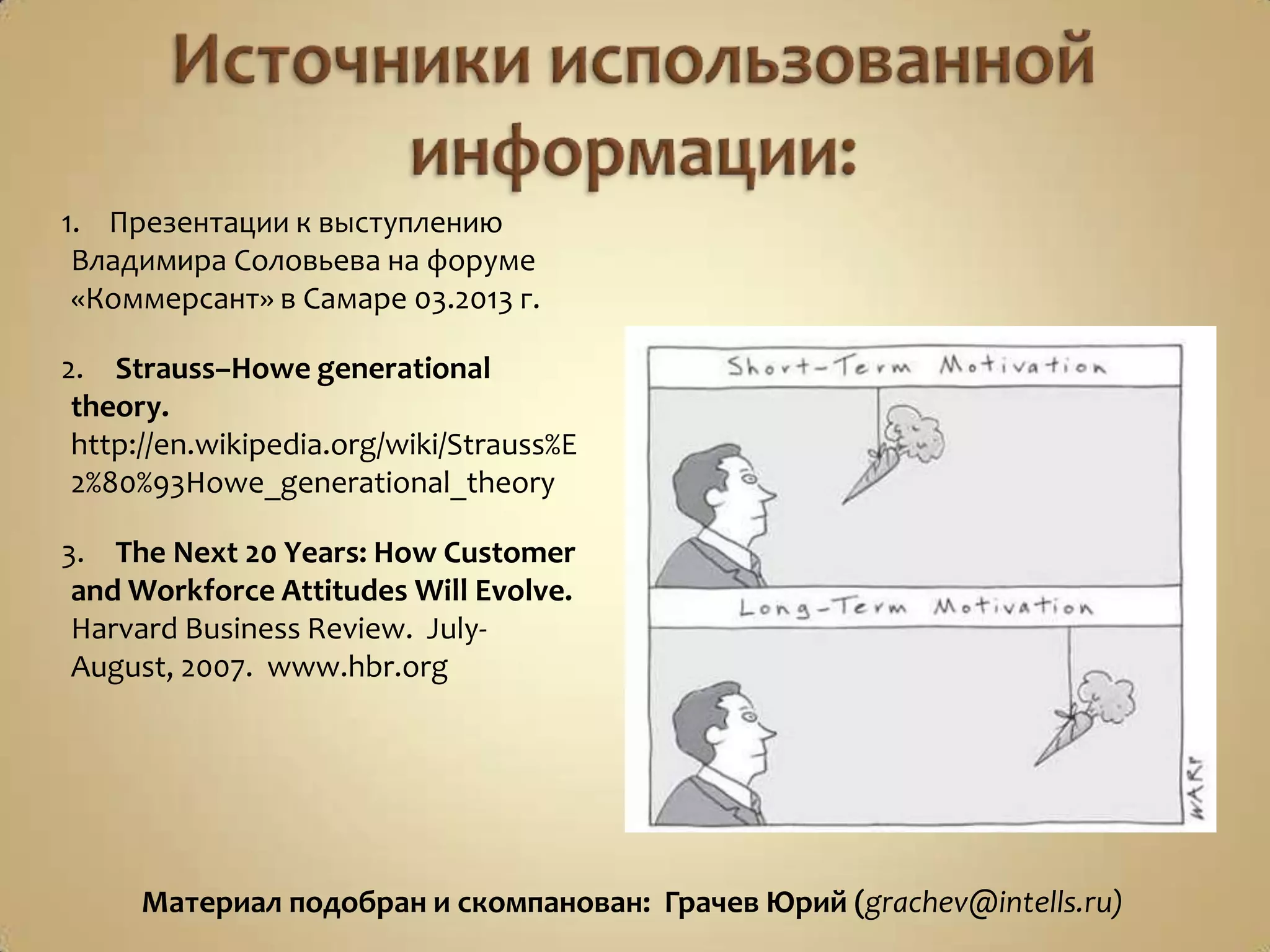 1. Презентации к выступлению
Владимира Соловьева на форуме
«Коммерсант» в Самаре 03.2013 г.
2. Strauss–Howe generational
theory.
http://en.wikipedia.org/wiki/Strauss%E
2%80%93Howe_generational_theory
3. The Next 20 Years: How Customer
and Workforce Attitudes Will Evolve.
Harvard Business Review. July-
August, 2007. www.hbr.org
Материал подобран и скомпанован: Грачев Юрий (grachev@intells.ru)
 