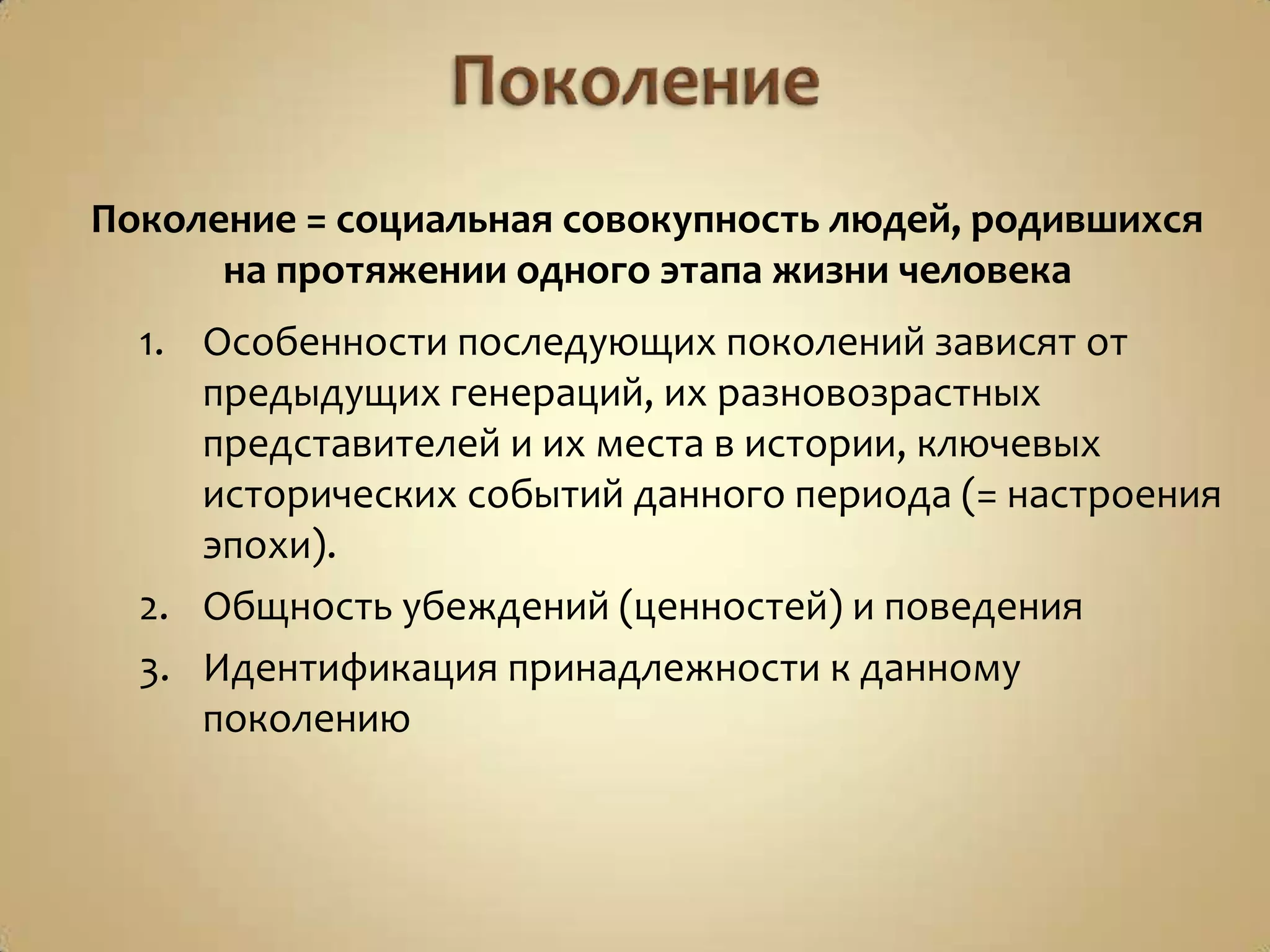 Поколение = социальная совокупность людей, родившихся
на протяжении одного этапа жизни человека
1. Особенности последующих поколений зависят от
предыдущих генераций, их разновозрастных
представителей и их места в истории, ключевых
исторических событий данного периода (= настроения
эпохи).
2. Общность убеждений (ценностей) и поведения
3. Идентификация принадлежности к данному
поколению
 
