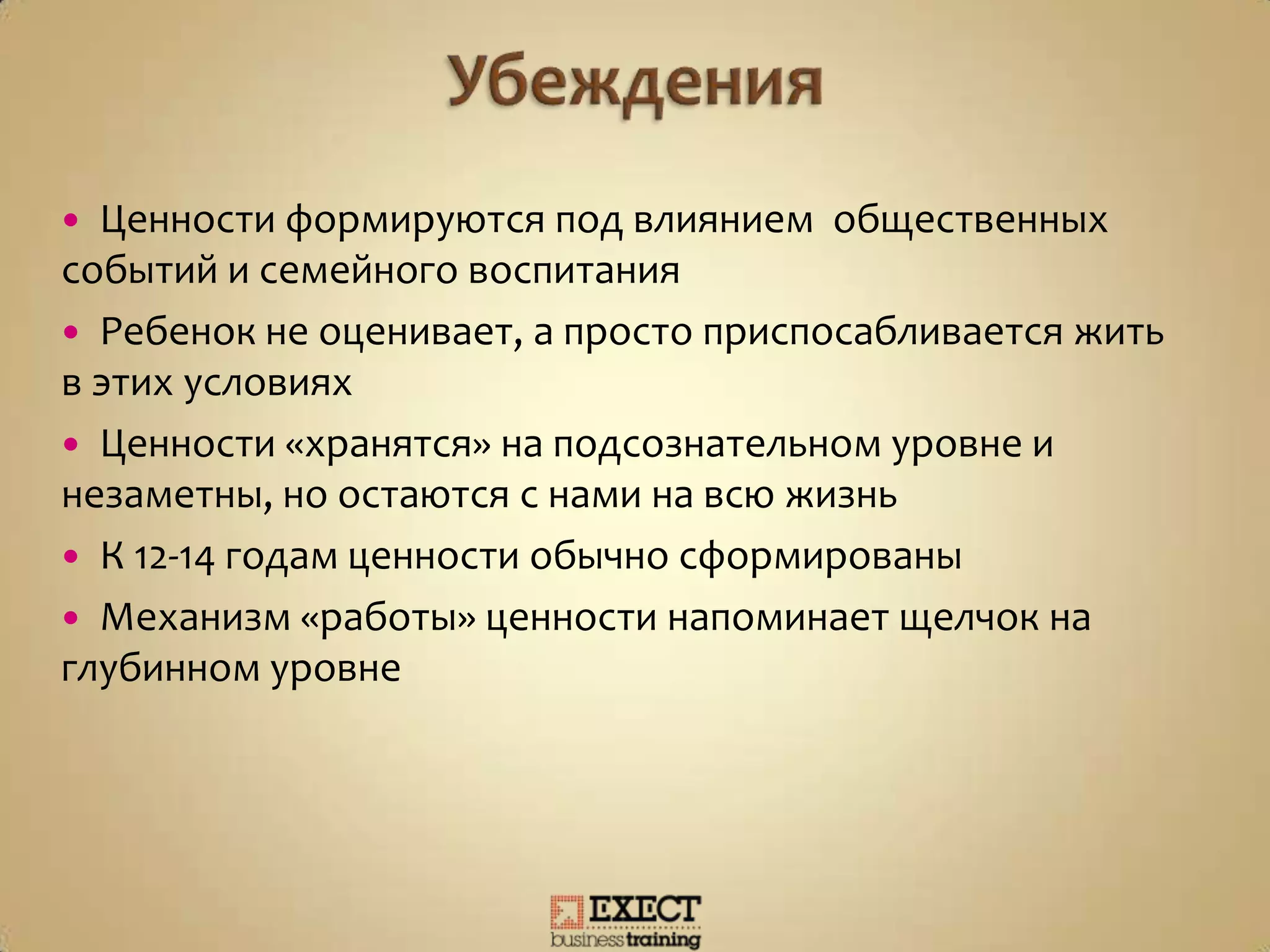  Ценности формируются под влиянием общественных
событий и семейного воспитания
 Ребенок не оценивает, а просто приспосабливается жить
в этих условиях
 Ценности «хранятся» на подсознательном уровне и
незаметны, но остаются с нами на всю жизнь
 К 12-14 годам ценности обычно сформированы
 Механизм «работы» ценности напоминает щелчок на
глубинном уровне
 