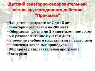 Детский санаторно-оздоровительный
лагерь круглогодичного действия
"Прикамье"
•Для детей в возрасте от 7 до 15 лет.
•Санаторий рассчитан на 200 мест
• Оборудован уютными 2-х местными номерами.
•6-и разовое питание с учетом диет
• в течение учебного года занятия с педагогами
• включены лечебные процедуры
•Обширная развлекательная программа
•Экскурсии
 