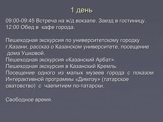 09:00-09:45 Встреча на ж/д вокзале. Заезд в гостиницу.09:00-09:45 Встреча на ж/д вокзале. Заезд в гостиницу.
12:00 Обед в  кафе города.12:00 Обед в  кафе города.
Пешеходная экскурсия по университетскому городкуПешеходная экскурсия по университетскому городку
г.Казани, рассказ о Казанском университете, посещениег.Казани, рассказ о Казанском университете, посещение
дома Ушковой.дома Ушковой.
Пешеходная экскурсия «Казанский Арбат».Пешеходная экскурсия «Казанский Арбат».
Пешеходная экскурсия в Казанский Кремль.Пешеходная экскурсия в Казанский Кремль.
Посещение  одного  из  малых  музеев  города  с  показомПосещение  одного  из  малых  музеев  города  с  показом
Интерактивной программы «Димлэу» (татарскоеИнтерактивной программы «Димлэу» (татарское
сватовство)  с  чаепитием по-татарски.сватовство)  с  чаепитием по-татарски.
Свободное время.Свободное время.
1 день1 день
 