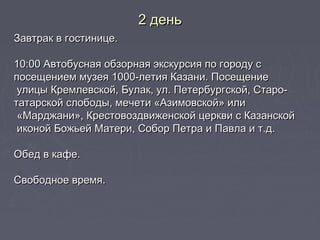 2 день2 день
Завтрак в гостинице.Завтрак в гостинице.
10:00 Автобусная обзорная экскурсия по городу с10:00 Автобусная обзорная экскурсия по городу с
посещением музея 1000-летия Казани. Посещениепосещением музея 1000-летия Казани. Посещение
улицы Кремлевской, Булак, ул. Петербургской, Старо-улицы Кремлевской, Булак, ул. Петербургской, Старо-
татарской слободы, мечети «Азимовской» илитатарской слободы, мечети «Азимовской» или
«Марджани», Крестовоздвиженской церкви с Казанской«Марджани», Крестовоздвиженской церкви с Казанской
иконой Божьей Матери, Собор Петра и Павла и т.д.иконой Божьей Матери, Собор Петра и Павла и т.д.
Обед в кафе.Обед в кафе.
Свободное время.Свободное время.
 