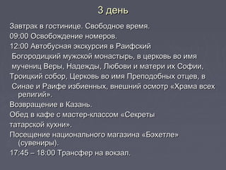 3 день3 день
Завтрак в гостинице. Свободное время.Завтрак в гостинице. Свободное время.
09:00 Освобождение номеров.09:00 Освобождение номеров.
12:00 Автобусная экскурсия в Раифский12:00 Автобусная экскурсия в Раифский
Богородицкий мужской монастырь, в церковь во имяБогородицкий мужской монастырь, в церковь во имя
мучениц Веры, Надежды, Любови и матери их Софии,мучениц Веры, Надежды, Любови и матери их Софии,
Троицкий собор, Церковь во имя Преподобных отцев, вТроицкий собор, Церковь во имя Преподобных отцев, в
Синае и Раифе избиенных, внешний осмотр «Храма всехСинае и Раифе избиенных, внешний осмотр «Храма всех
религий».религий».
Возвращение в Казань.Возвращение в Казань.
Обед в кафе с мастер-классом «СекретыОбед в кафе с мастер-классом «Секреты
татарской кухни».татарской кухни».
Посещение национального магазина «Бэхетле»Посещение национального магазина «Бэхетле»
(сувениры).(сувениры).
17:45 – 18:00 Трансфер на вокзал.17:45 – 18:00 Трансфер на вокзал.
 