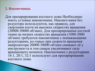 2. Наконечники.
Для препарирования костного ложа Необходимо
иметь угловые наконечники. Наконеч­ники без
редуктора используются, как правило, для
сверления кости на высоких скоростях вращения
(20000­30000 об/мин). Для препарирования костной
ткани на низких скоростях вращения (1000­2000
об/мин) требуются наконечники с понижающими
редукторами, ко­торые при скорости вращения
микромотора 20000­30000 об/мин снижают её у
инструмен­та и тем самым увеличивают силу
вращающего момента. Наконечники с редукторами
16:1, 20:1, 32:1 используют для препарирования
костного ложа.
 