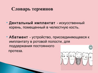  Дентальный имплантат - искусственный
корень, помещенный в челюстную кость.
 Абатмент - устройство, присоединяющееся к
имплантату в ротовой полости, для
поддержания постоянного
протеза.
Словарь терминов
 