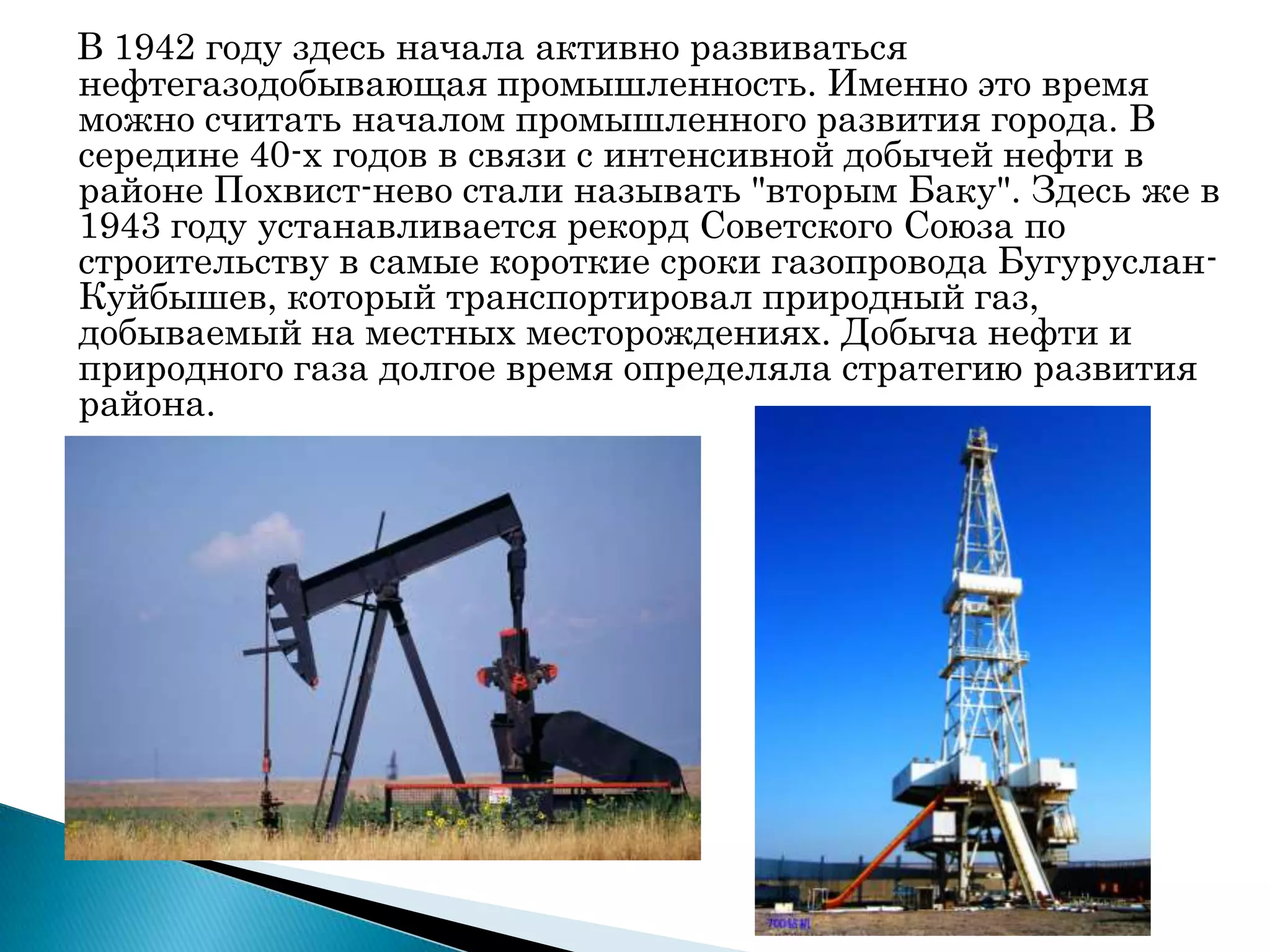 В 1942 году здесь начала активно развиваться
нефтегазодобывающая промышленность. Именно это время
можно считать началом промышленного развития города. В
середине 40-х годов в связи с интенсивной добычей нефти в
районе Похвист­нево стали называть "вторым Баку". Здесь же в
1943 году устанавливается рекорд Советского Союза по
строительству в самые короткие сроки газопровода Бугуруслан-
Куйбышев, который транспортировал природный газ,
добываемый на местных месторождениях. Добыча нефти и
природного газа долгое время определяла стратегию развития
района.
 