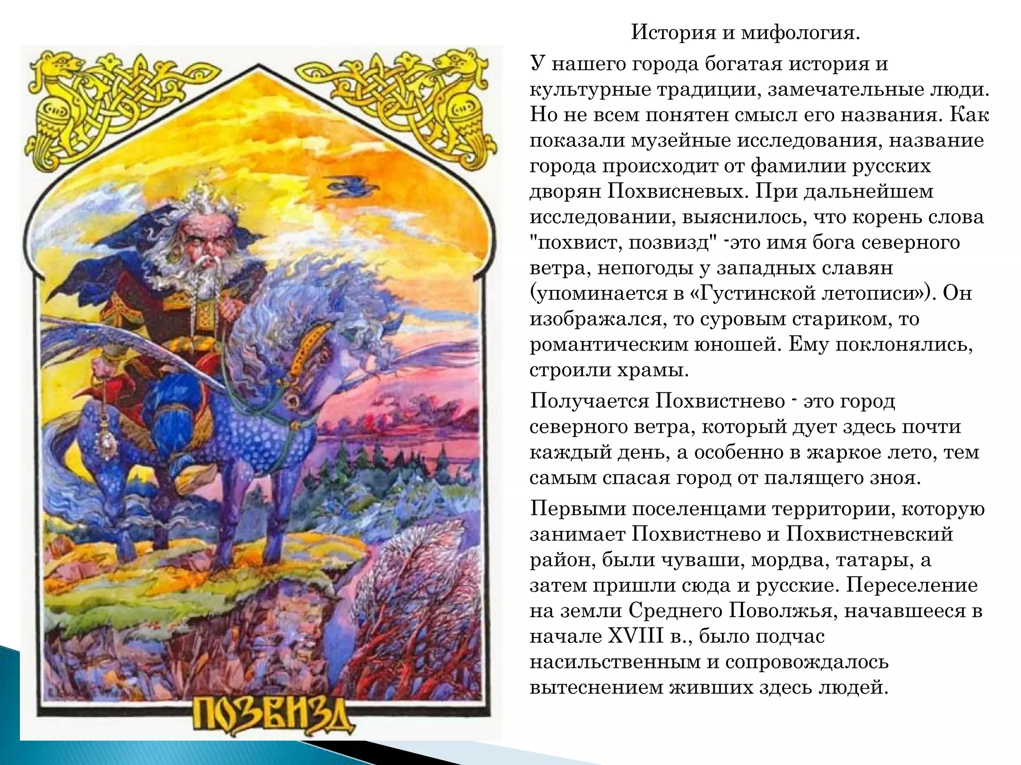 История и мифология.
У нашего города богатая история и
культурные традиции, замечательные люди.
Но не всем понятен смысл его названия. Как
показали музейные исследования, название
города происходит от фамилии русских
дворян Похвисневых. При дальнейшем
исследовании, выяснилось, что корень слова
"похвист, позвизд" -это имя бога северного
ветра, непогоды у западных славян
(упоминается в «Густинской летописи»). Он
изображался, то суровым стариком, то
романтическим юношей. Ему поклонялись,
строили храмы.
Получается Похвистнево - это город
северного ветра, который дует здесь почти
каждый день, а особенно в жаркое лето, тем
самым спасая город от палящего зноя.
Первыми поселенцами территории, которую
занимает Похвистнево и Похвистневский
район, были чуваши, мордва, татары, а
затем пришли сюда и русские. Переселение
на земли Среднего Поволжья, начавшееся в
начале XVIII в., было подчас
насильственным и сопровождалось
вытеснением живших здесь людей.
 