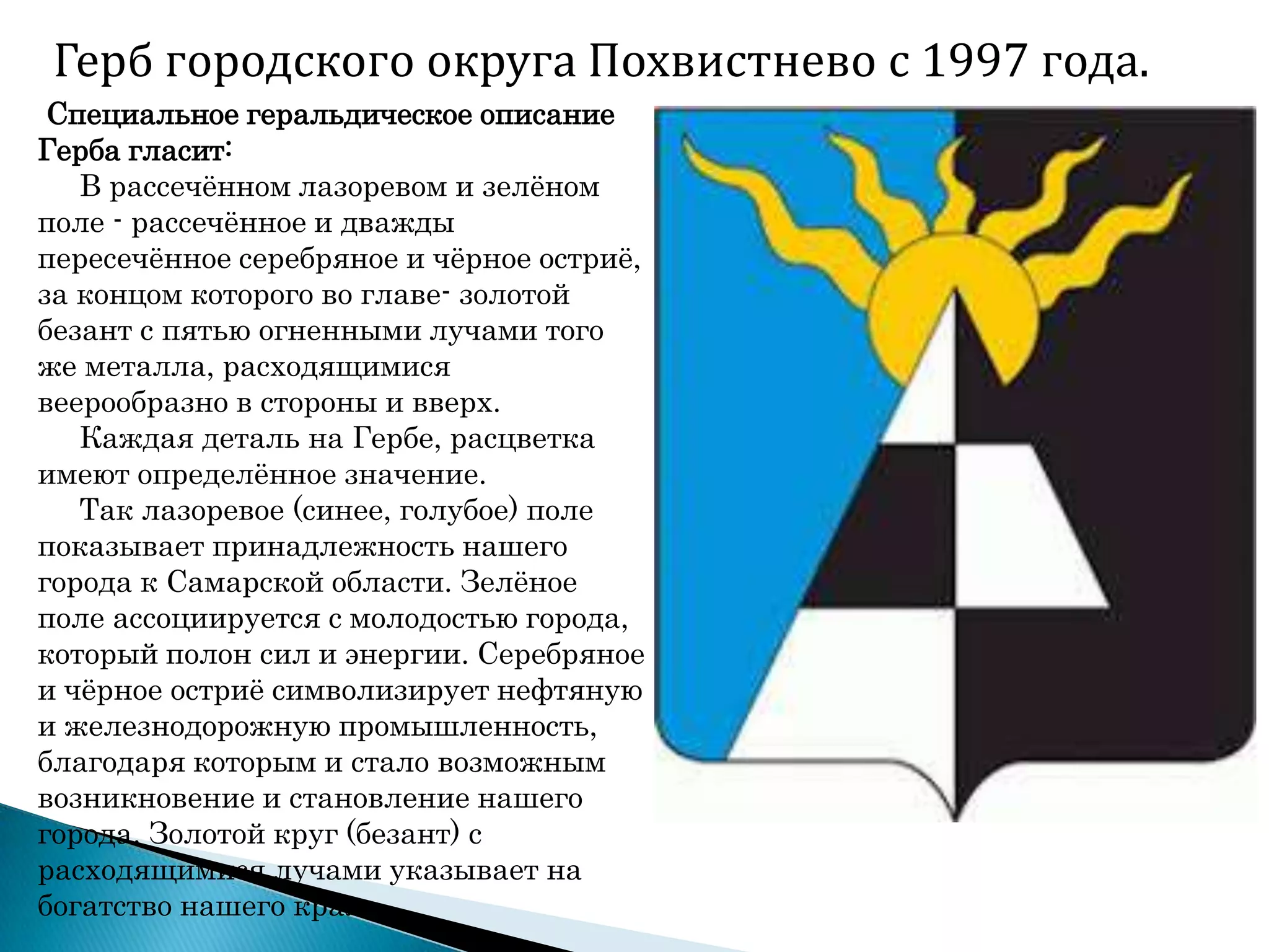 Герб городского округа Похвистнево с 1997 года.
Специальное геральдическое описание
Герба гласит:
В рассечѐнном лазоревом и зелѐном
поле - рассечѐнное и дважды
пересечѐнное серебряное и чѐрное остриѐ,
за концом которого во главе- золотой
безант с пятью огненными лучами того
же металла, расходящимися
веерообразно в стороны и вверх.
Каждая деталь на Гербе, расцветка
имеют определѐнное значение.
Так лазоревое (синее, голубое) поле
показывает принадлежность нашего
города к Самарской области. Зелѐное
поле ассоциируется с молодостью города,
который полон сил и энергии. Серебряное
и чѐрное остриѐ символизирует нефтяную
и железнодорожную промышленность,
благодаря которым и стало возможным
возникновение и становление нашего
города. Золотой круг (безант) с
расходящимися лучами указывает на
богатство нашего края.
 