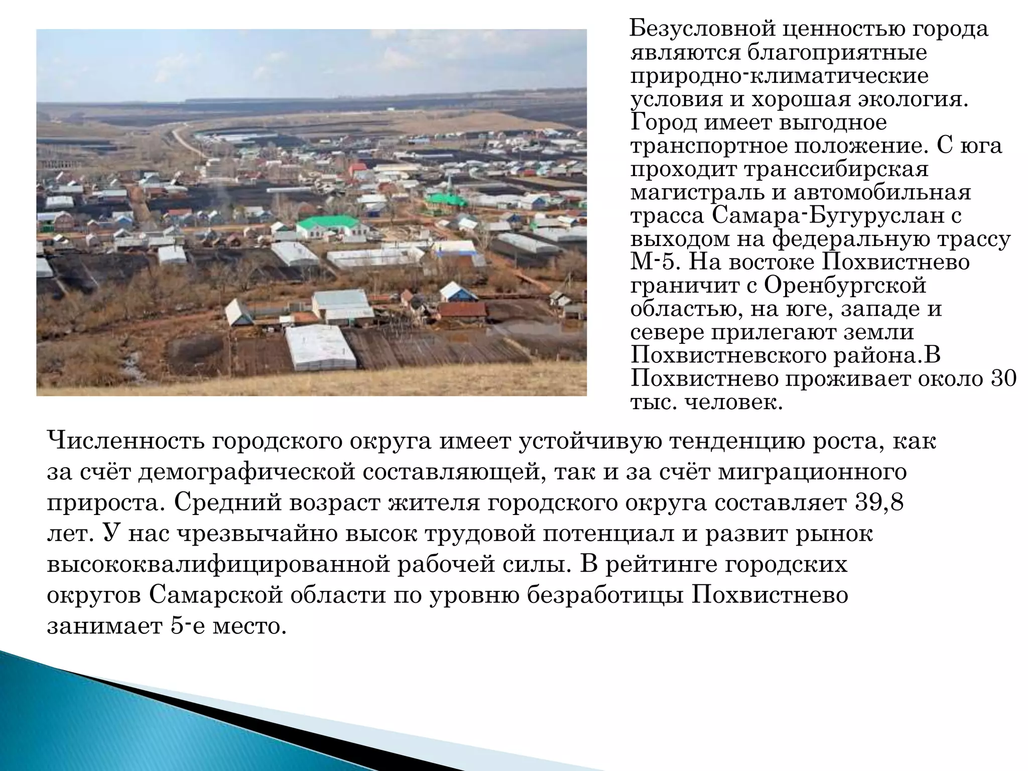 Безусловной ценностью города
являются благоприятные
природно-климатические
условия и хорошая экология.
Город имеет выгодное
транспортное положение. С юга
проходит транссибирская
магистраль и автомобильная
трасса Самара-Бугуруслан с
выходом на федеральную трассу
М-5. На востоке Похвистнево
граничит с Оренбургской
областью, на юге, западе и
севере прилегают земли
Похвистневского района.В
Похвистнево проживает около 30
тыс. человек.
Численность городского округа имеет устойчивую тенденцию роста, как
за счѐт демографической составляющей, так и за счѐт миграционного
прироста. Средний возраст жителя городского округа составляет 39,8
лет. У нас чрезвычайно высок трудовой потенциал и развит рынок
высококвалифицированной рабочей силы. В рейтинге городских
округов Самарской области по уровню безработицы Похвистнево
занимает 5-е место.
 