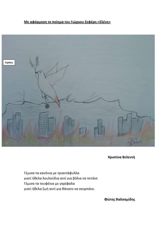 Με αφόρμθςθ το ποίθμα του Γιώργου Σεφζρθ «Ελζνθ»
Χριςτίνα Βελεντι
Γζμιςα τα κανόνια με τριαντάφυλλα
γιατί ικελα λουλοφδια αντί για βόλια να πετάνε
Γζμιςα τα τουφζκια με γαρίφαλα
γιατί ικελα ηωι αντί για κάνατο να ςκορπάνε.
Φώτθσ Βαλςαμίδθσ
Ειρινθ
 