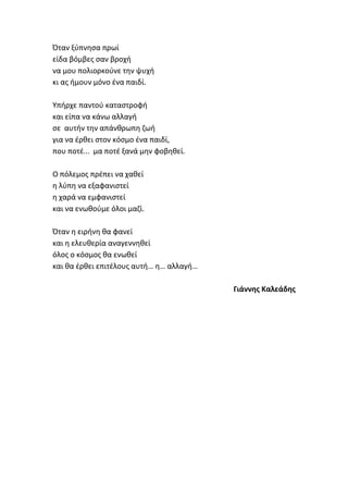 Όταν ξφπνθςα πρωί
είδα βόμβεσ ςαν βροχι
να μου πολιορκοφνε τθν ψυχι
κι ασ ιμουν μόνο ζνα παιδί.
Υπιρχε παντοφ καταςτροφι
και είπα να κάνω αλλαγι
ςε αυτιν τθν απάνκρωπθ ηωι
για να ζρκει ςτον κόςμο ζνα παιδί,
που ποτζ... μα ποτζ ξανά μθν φοβθκεί.
Ο πόλεμοσ πρζπει να χακεί
θ λφπθ να εξαφανιςτεί
θ χαρά να εμφανιςτεί
και να ενωκοφμε όλοι μαηί.
Όταν θ ειρινθ κα φανεί
και θ ελευκερία αναγεννθκεί
όλοσ ο κόςμοσ κα ενωκεί
και κα ζρκει επιτζλουσ αυτι… θ… αλλαγι…
Γιάννθσ Καλεάδθσ
 