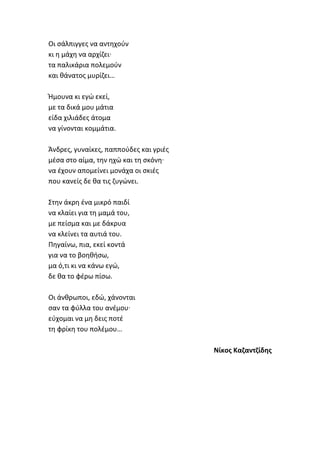 Οι ςάλπιγγεσ να αντθχοφν
κι θ μάχθ να αρχίηει·
τα παλικάρια πολεμοφν
και κάνατοσ μυρίηει…
Ήμουνα κι εγϊ εκεί,
με τα δικά μου μάτια
είδα χιλιάδεσ άτομα
να γίνονται κομμάτια.
Άνδρεσ, γυναίκεσ, παπποφδεσ και γριζσ
μζςα ςτο αίμα, τθν θχϊ και τθ ςκόνθ·
να ζχουν απομείνει μονάχα οι ςκιζσ
που κανείσ δε κα τισ ηυγϊνει.
Στθν άκρθ ζνα μικρό παιδί
να κλαίει για τθ μαμά του,
με πείςμα και με δάκρυα
να κλείνει τα αυτιά του.
Πθγαίνω, πια, εκεί κοντά
για να το βοθκιςω,
μα ό,τι κι να κάνω εγϊ,
δε κα το φζρω πίςω.
Οι άνκρωποι, εδϊ, χάνονται
ςαν τα φφλλα του ανζμου·
εφχομαι να μθ δεισ ποτζ
τθ φρίκθ του πολζμου…
Νίκοσ Καηαντηίδθσ
 