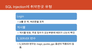 SQL Injection에 취약한곳 유형
Login
• id를 안 뒤, 쿼리문을 조작
게시물
• 게시물 번호, 주로 정수가 오는부분에 에러가 나는지 확인
$_SERVER 변수
• $_SERVER 변수는 magic_quotes_gpc 옵션이 적용되지 않
음.
 