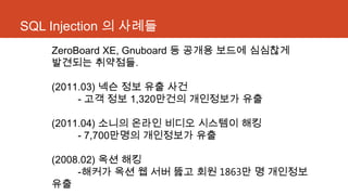 SQL Injection 의 사례들
ZeroBoard XE, Gnuboard 등 공개용 보드에 심심찮게
발견되는 취약점들.
(2011.03) 넥슨 정보 유출 사건
- 고객 정보 1,320만건의 개인정보가 유출
(2011.04) 소니의 온라인 비디오 시스템이 해킹
- 7,700만명의 개인정보가 유출
(2008.02) 옥션 해킹
-해커가 옥션 웹 서버 뚫고 회원 1863만 명 개인정보
유출
 