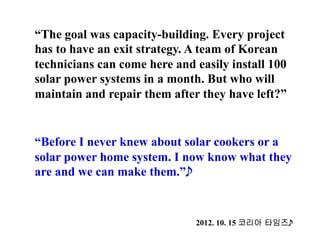 “The goal was capacity-building. Every project
has to have an exit strategy. A team of Korean
technicians can come here and easily install 100
solar power systems in a month. But who will
maintain and repair them after they have left?”
“Before I never knew about solar cookers or a
solar power home system. I now know what they
are and we can make them.”
2012. 10. 15 코리아 타임즈
 