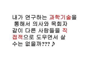 내가 연구하는 과학기술을
통해서 의사와 목회자
같이 다른 사람들을 직
접적으로 도우면서 살
수는 없을까??? 
 