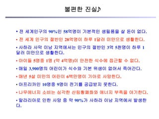 • 전 세계인구의 90%인 58억명이 기본적인 생필품을 살 돈이 없다.
•  전 세계 인구의 절반인 28억명이 하루 1달러 미만으로 생활한다.
• 사하라 사막 이남 지역에서는 인구의 절반인 3억 5천명이 하루 1
달러 미만으로 생활한다.
• 아이들 5명중 1명 (약 4억명)이 안전한 식수에 접근할 수 없다.
• 매일 3,900명의 어린이가 식수와 기본 위생이 없어서 죽어간다.
• 매년 5살 미만의 어린이 6백만명이 기아로 사망한다.
• 아프리카인 10명중 9명이 전기를 공급받지 못한다.
• 나무에너지 소비는 심각한 산림황폐화와 에너지 부족을 야기한다.
• 말라리아로 인한 사망 중 약 90%가 사하라 이남 지역에서 발생한
다.
불편한 진실
 