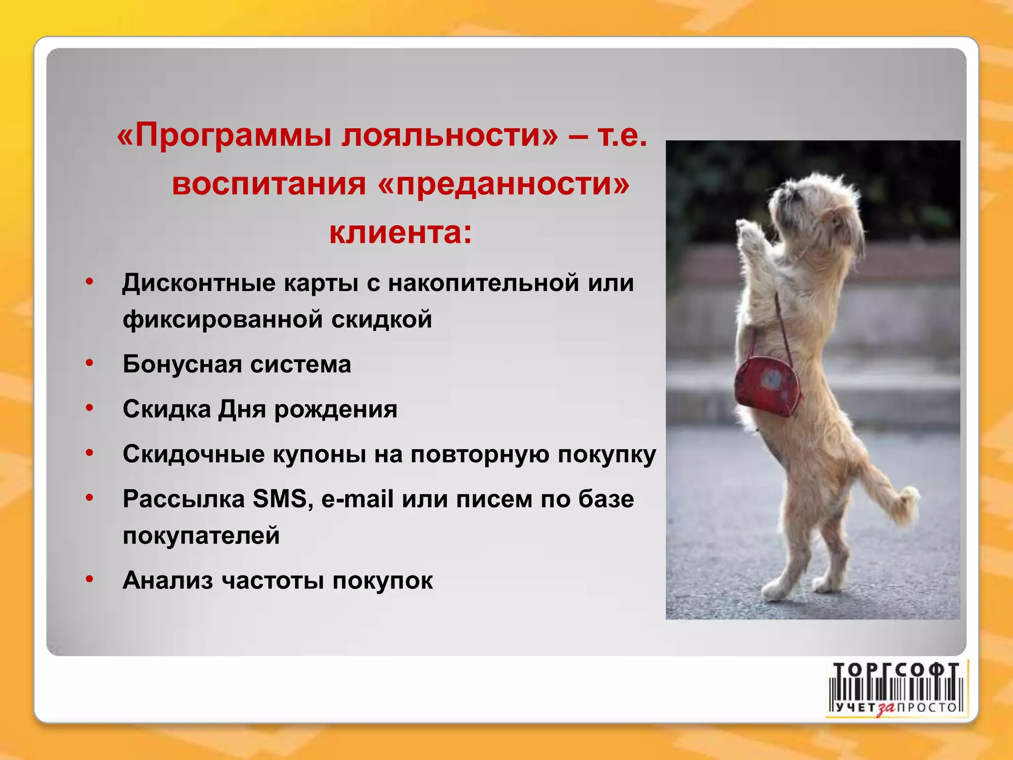 «Программы лояльности» – т.е.
воспитания «преданности»
клиента:
• Дисконтные карты с накопительной или
фиксированной скидкой
• Бонусная система
• Скидка Дня рождения
• Скидочные купоны на повторную покупку
• Рассылка SMS, e-mail или писем по базе
покупателей
• Анализ частоты покупок
 