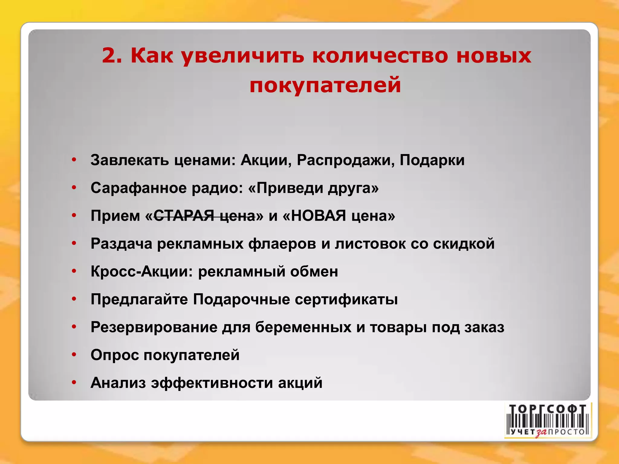 2. Как увеличить количество новых
покупателей
• Завлекать ценами: Акции, Распродажи, Подарки
• Сарафанное радио: «Приведи друга»
• Прием «СТАРАЯ цена» и «НОВАЯ цена»
• Раздача рекламных флаеров и листовок со скидкой
• Кросс-Акции: рекламный обмен
• Предлагайте Подарочные сертификаты
• Резервирование для беременных и товары под заказ
• Опрос покупателей
• Анализ эффективности акций
 