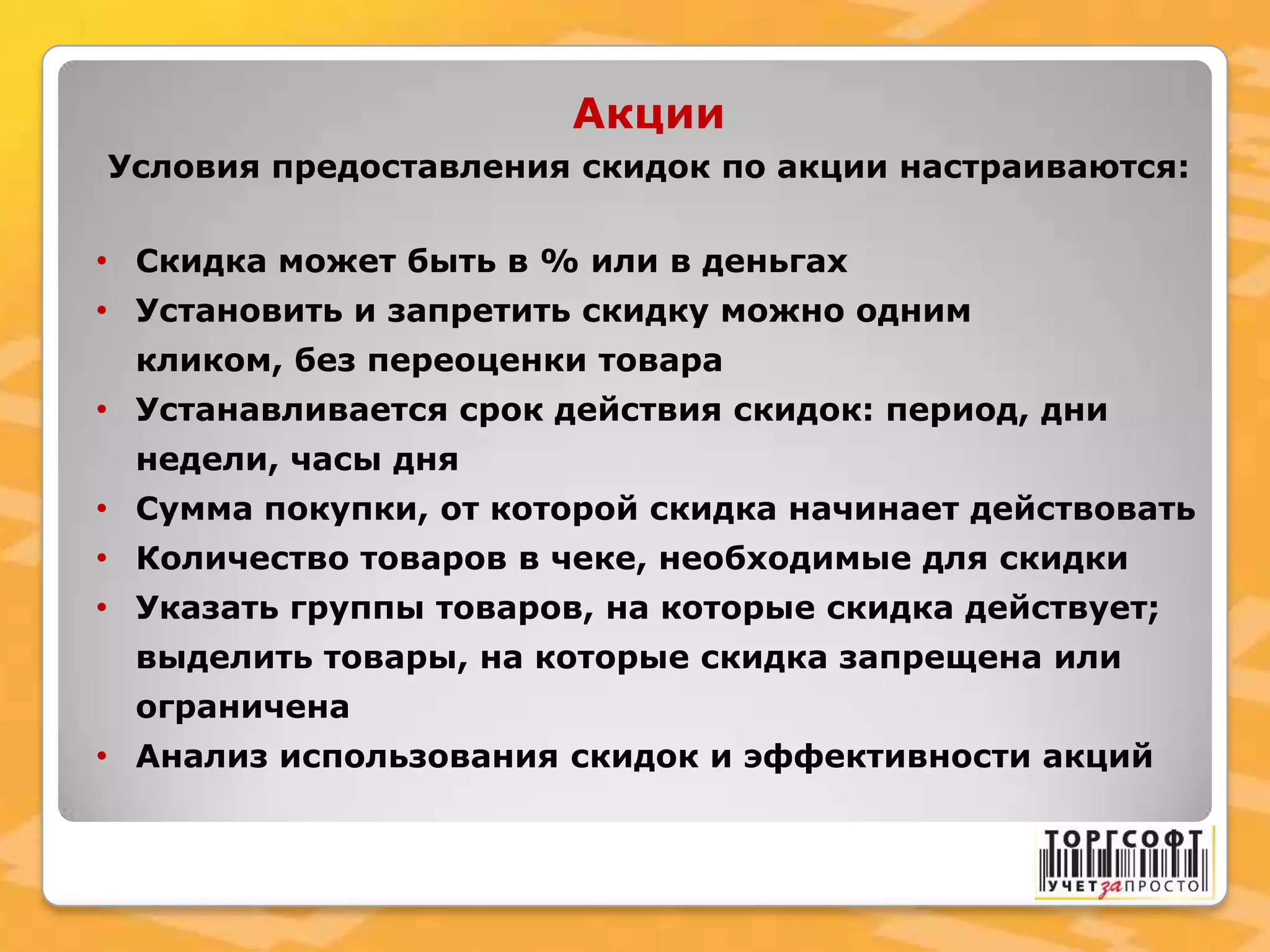 Акции
Условия предоставления скидок по акции настраиваются:
• Скидка может быть в % или в деньгах
• Установить и запретить скидку можно одним
кликом, без переоценки товара
• Устанавливается срок действия скидок: период, дни
недели, часы дня
• Сумма покупки, от которой скидка начинает действовать
• Количество товаров в чеке, необходимые для скидки
• Указать группы товаров, на которые скидка действует;
выделить товары, на которые скидка запрещена или
ограничена
• Анализ использования скидок и эффективности акций
 