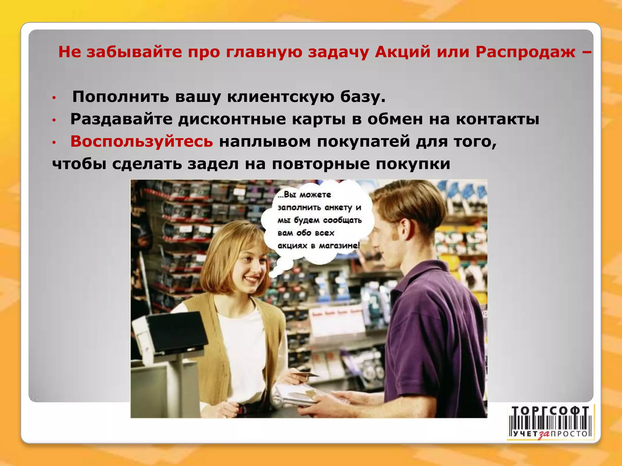 Не забывайте про главную задачу Акций или Распродаж –
• Пополнить вашу клиентскую базу.
• Раздавайте дисконтные карты в обмен на контакты
• Воспользуйтесь наплывом покупатей для того,
чтобы сделать задел на повторные покупки
 