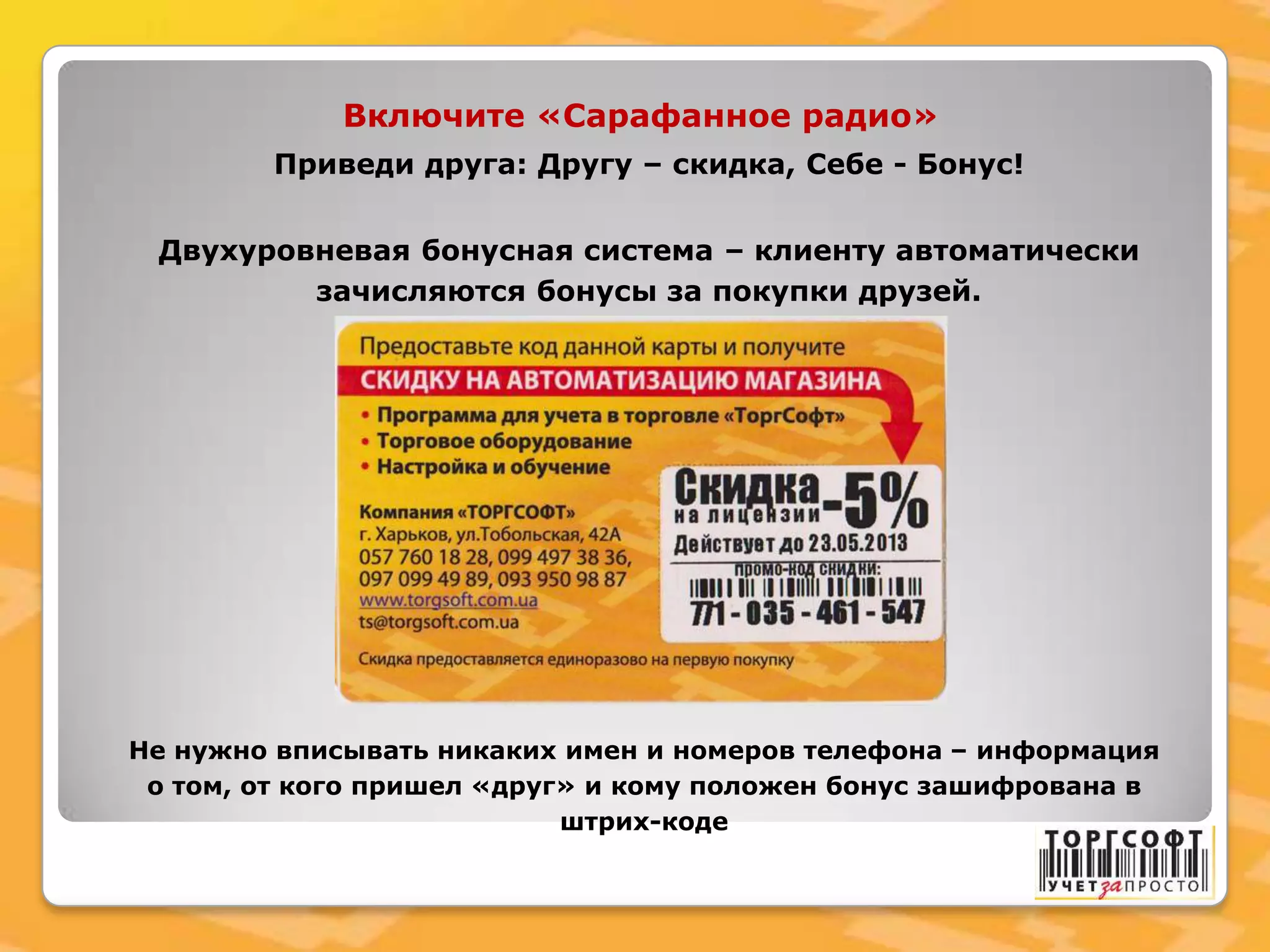 Приведи друга: Другу – скидка, Себе - Бонус!
Двухуровневая бонусная система – клиенту автоматически
зачисляются бонусы за покупки друзей.
Включите «Сарафанное радио»
Не нужно вписывать никаких имен и номеров телефона – информация
о том, от кого пришел «друг» и кому положен бонус зашифрована в
штрих-коде
 