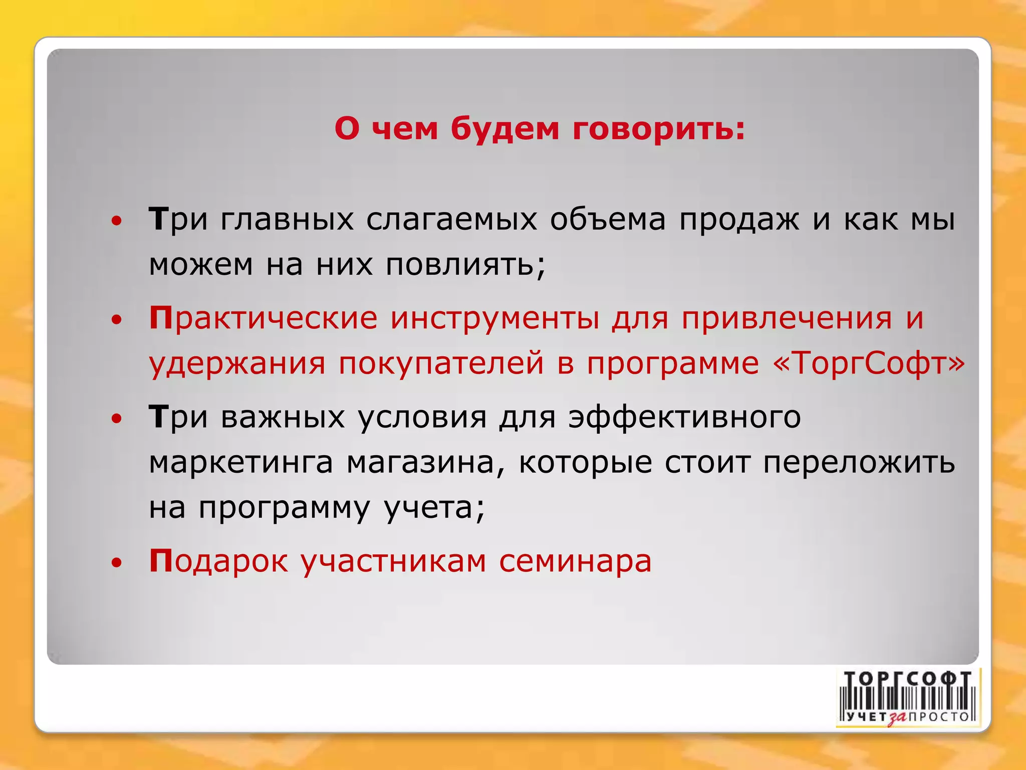 О чем будем говорить:
 Три главных слагаемых объема продаж и как мы
можем на них повлиять;
 Практические инструменты для привлечения и
удержания покупателей в программе «ТоргСофт»
 Три важных условия для эффективного
маркетинга магазина, которые стоит переложить
на программу учета;
 Подарок участникам семинара
 