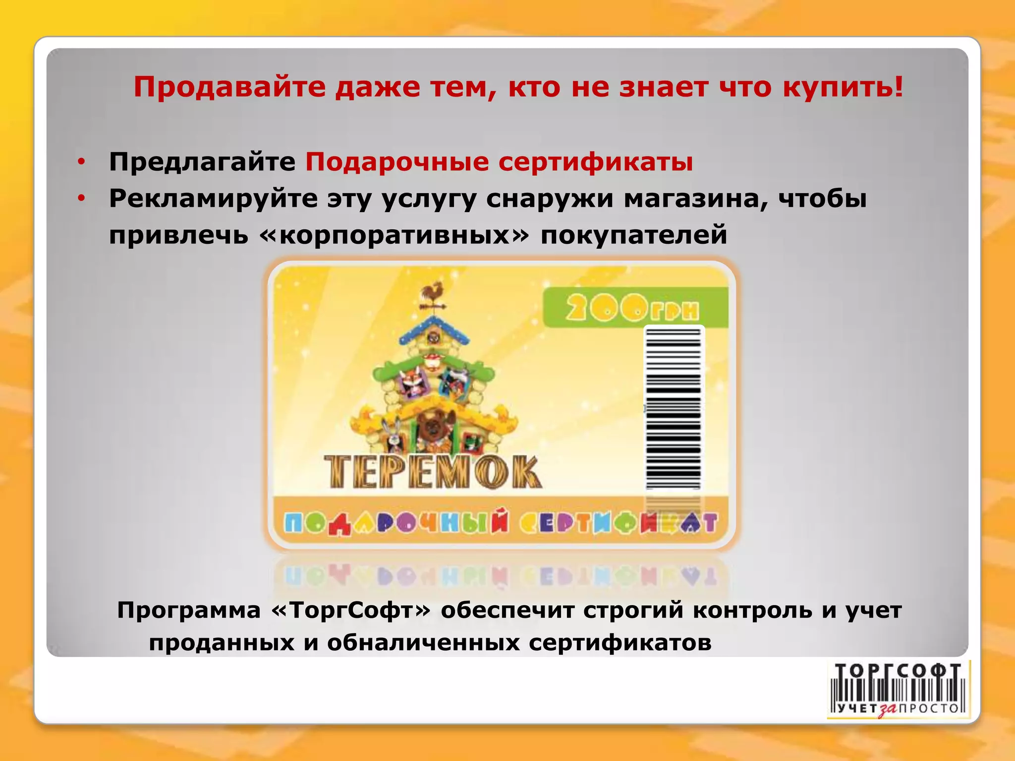 Продавайте даже тем, кто не знает что купить!
• Предлагайте Подарочные сертификаты
• Рекламируйте эту услугу снаружи магазина, чтобы
привлечь «корпоративных» покупателей
Программа «ТоргСофт» обеспечит строгий контроль и учет
проданных и обналиченных сертификатов
 