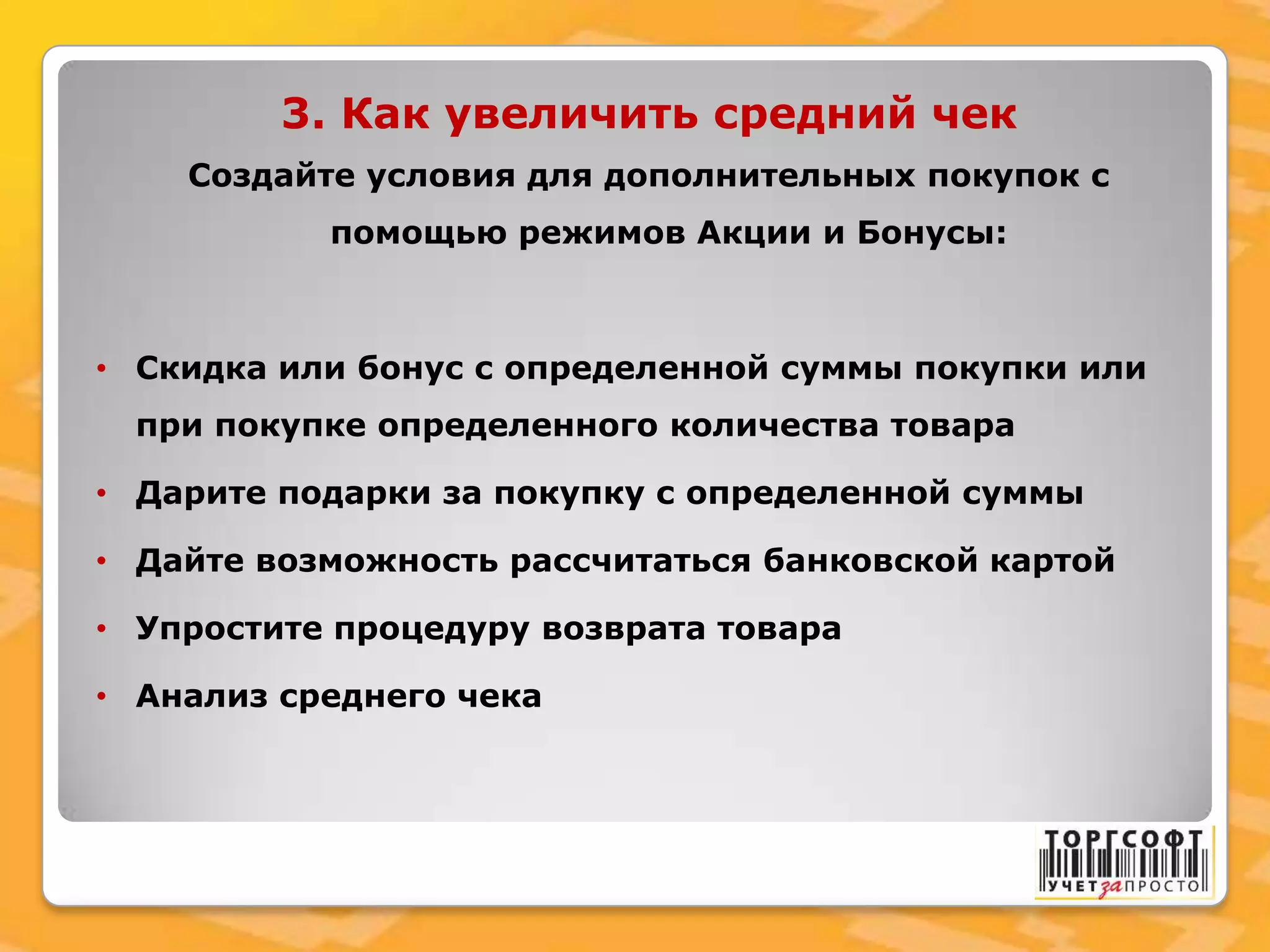 3. Как увеличить средний чек
Создайте условия для дополнительных покупок с
помощью режимов Акции и Бонусы:
• Скидка или бонус с определенной суммы покупки или
при покупке определенного количества товара
• Дарите подарки за покупку с определенной суммы
• Дайте возможность рассчитаться банковской картой
• Упростите процедуру возврата товара
• Анализ среднего чека
 