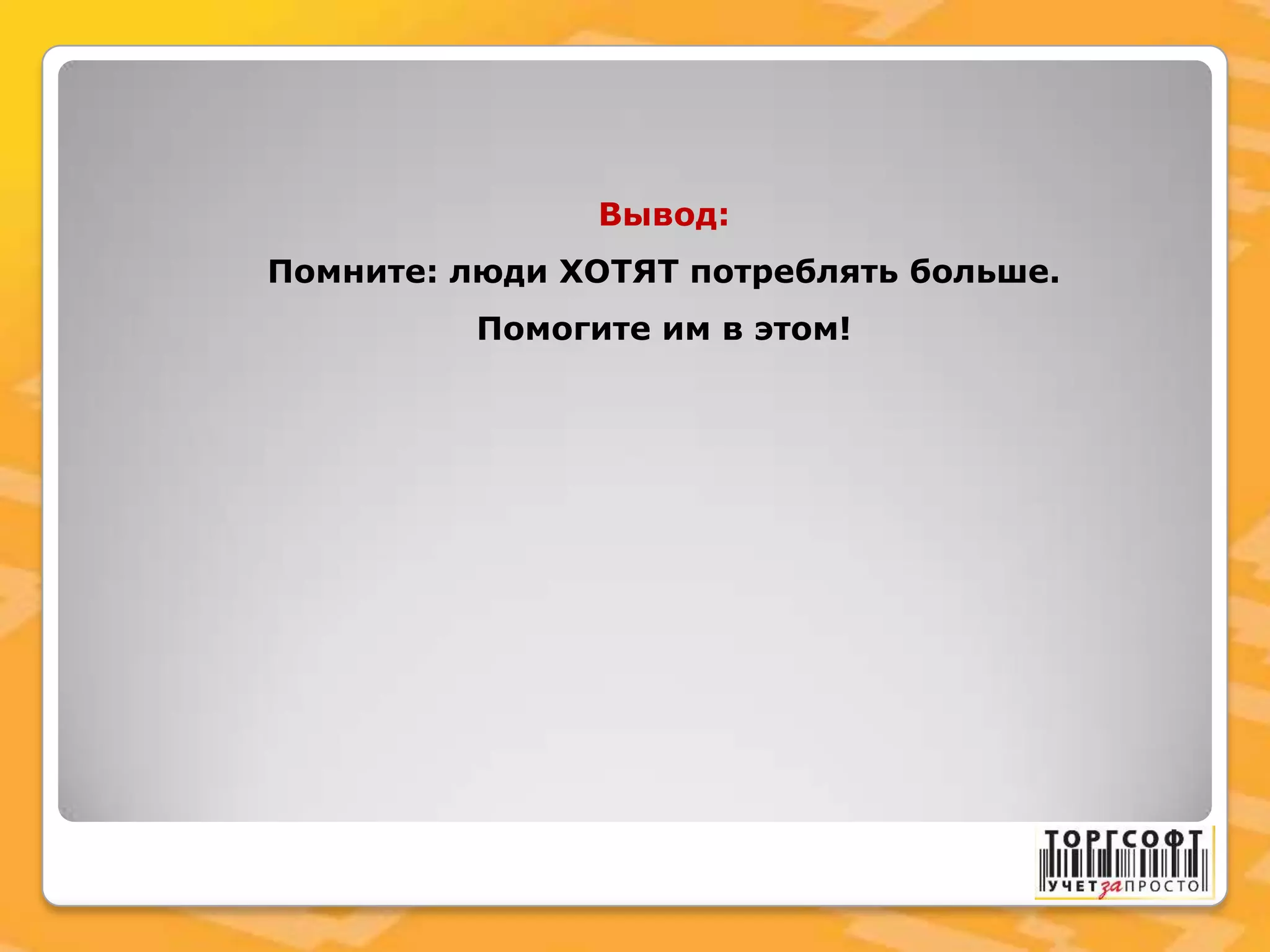 Вывод:
Помните: люди ХОТЯТ потреблять больше.
Помогите им в этом!
 