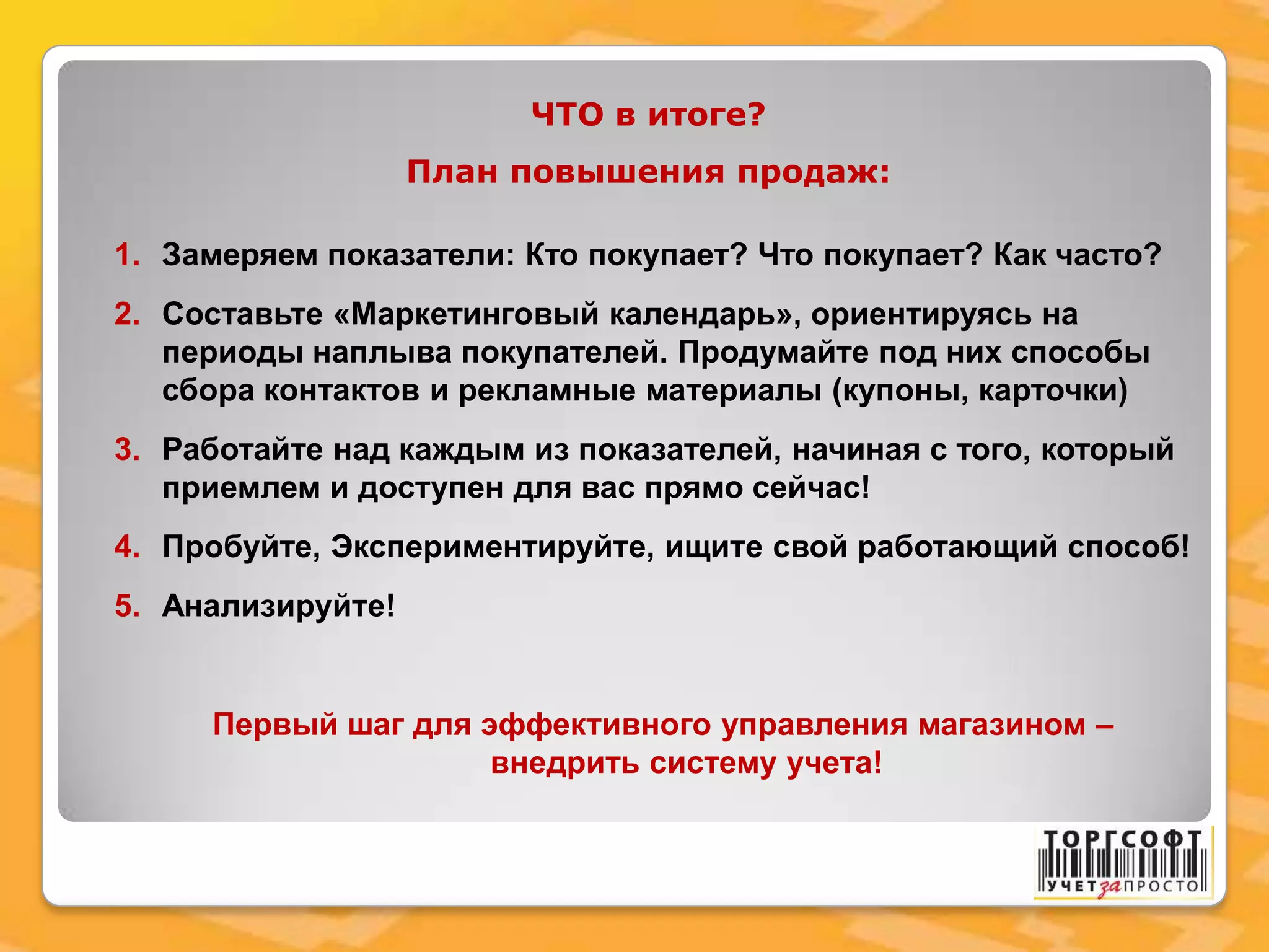ЧТО в итоге?
План повышения продаж:
1. Замеряем показатели: Кто покупает? Что покупает? Как часто?
2. Составьте «Маркетинговый календарь», ориентируясь на
периоды наплыва покупателей. Продумайте под них способы
сбора контактов и рекламные материалы (купоны, карточки)
3. Работайте над каждым из показателей, начиная с того, который
приемлем и доступен для вас прямо сейчас!
4. Пробуйте, Экспериментируйте, ищите свой работающий способ!
5. Анализируйте!
Первый шаг для эффективного управления магазином –
внедрить систему учета!
 