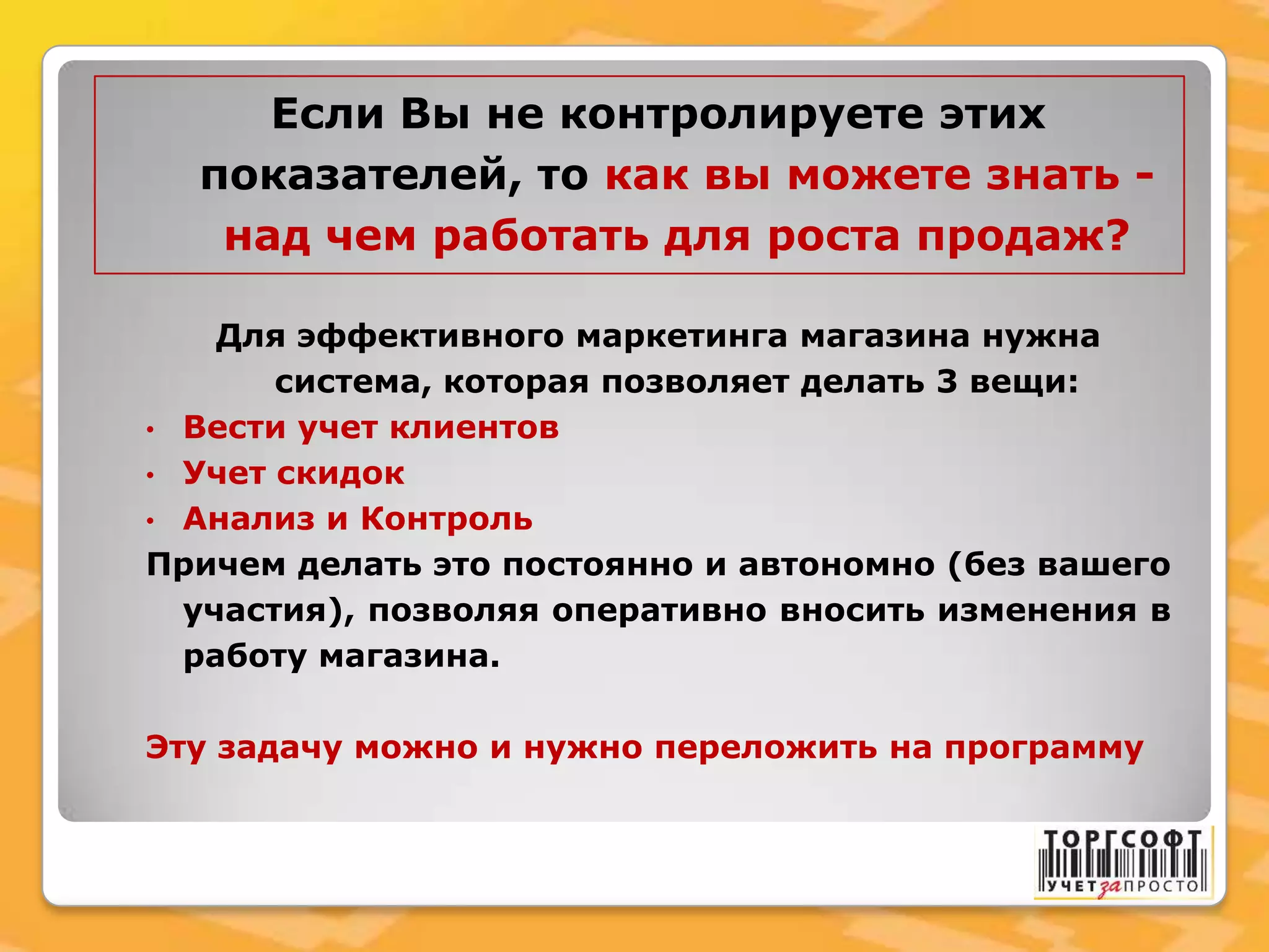 Если Вы не контролируете этих
показателей, то как вы можете знать -
над чем работать для роста продаж?
Для эффективного маркетинга магазина нужна
система, которая позволяет делать 3 вещи:
• Вести учет клиентов
• Учет скидок
• Анализ и Контроль
Причем делать это постоянно и автономно (без вашего
участия), позволяя оперативно вносить изменения в
работу магазина.
Эту задачу можно и нужно переложить на программу
 