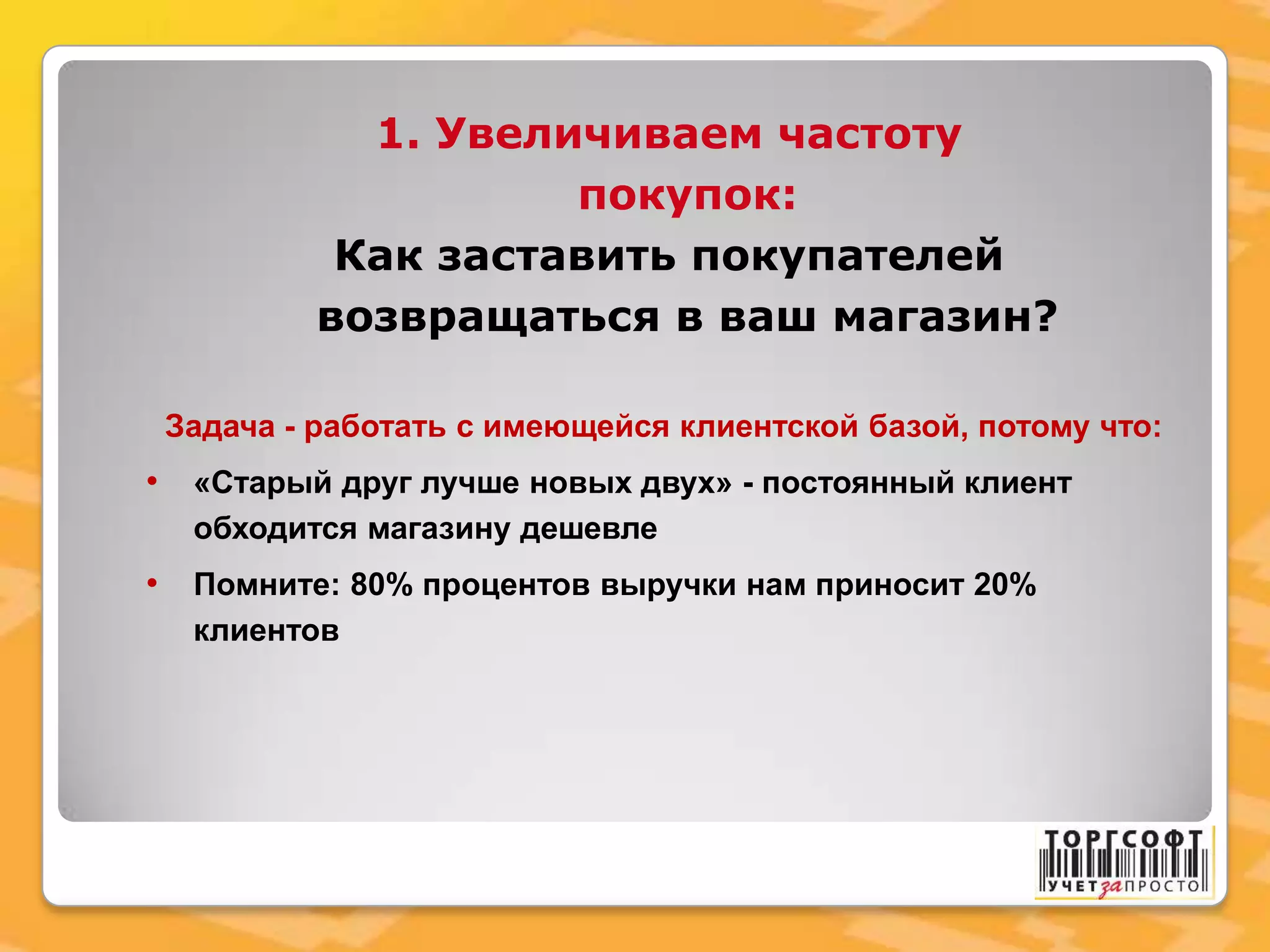 1. Увеличиваем частоту
покупок:
Как заставить покупателей
возвращаться в ваш магазин?
Задача - работать с имеющейся клиентской базой, потому что:
• «Старый друг лучше новых двух» - постоянный клиент
обходится магазину дешевле
• Помните: 80% процентов выручки нам приносит 20%
клиентов
 